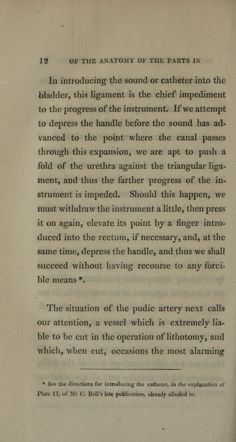 In introducing the sound or catheter into the bladder, this ligament is the chief impediment to the progress of the instrument. If we attempt to depress the handle before the sound has ad¬ vanced to the point where the canal passes 0 through this expansion, we are apt to push a fold of the urethra against the triangular liga¬ ment, and thus the farther progress of the in¬ strument is impeded. Should this happen, we must withdraw the instrument a little, then press it on again, elevate its point by a finger intro¬ duced into the rectum, if necessary, and, at the same time, depress the handle, and thus we shall succeed without having recourse to any forci¬ ble means #. The situation of the pudic artery next calls our attention, a vessel which is extremely lia¬ ble to be cut in the operation of lithotomy, and which, when cut, occasions the most alarming * See the directions for introducing the catheter, in the explanation of Flate 11, of Mr C. Bell’s late publication, already alluded to.