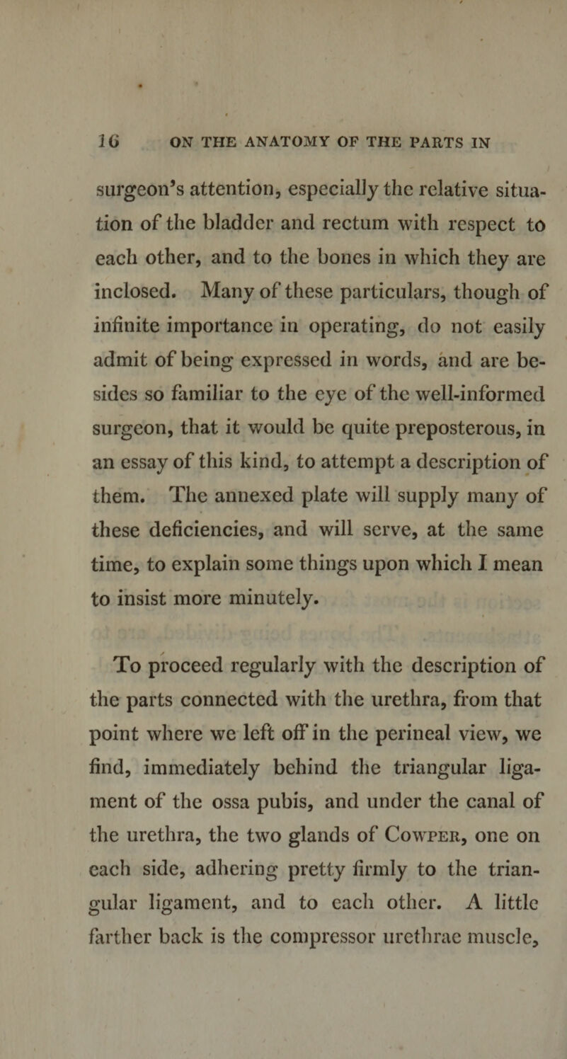 surgeon’s attention, especially the relative situa¬ tion of the bladder and rectum with respect to each other, and to the bones in which they are inclosed. Many of these particulars, though of infinite importance in operating, do not easily admit of being expressed in words, and are be¬ sides so familiar to the eye of the well-informed surgeon, that it would be quite preposterous, in an essay of this kind, to attempt a description of them. The annexed plate will supply many of these deficiencies, and will serve, at the same time, to explain some things upon which I mean to insist more minutely. To proceed regularly with the description of the parts connected with the urethra, from that point where we left off in the perineal view, we find, immediately behind the triangular liga¬ ment of the ossa pubis, and under the canal of the urethra, the two glands of Cowper, one on each side, adhering pretty firmly to the trian¬ gular ligament, and to each other. A little farther back is the compressor urethrae muscle.