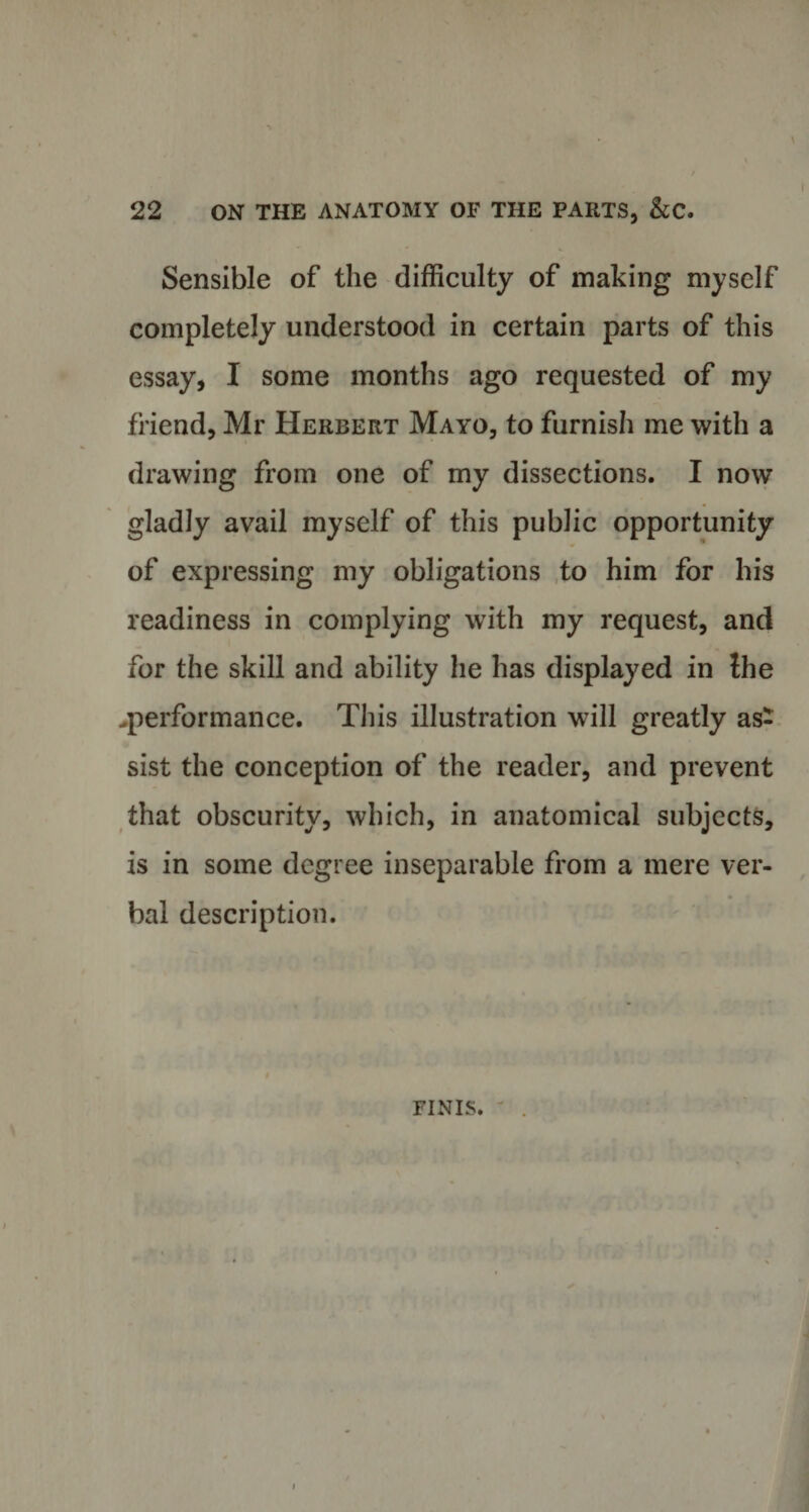 Sensible of the difficulty of making myself completely understood in certain parts of this essay, I some months ago requested of my friend, Mr Herbert Mayo, to furnish me with a drawing from one of my dissections. I now gladly avail myself of this public opportunity of expressing my obligations to him for his readiness in complying with my request, and for the skill and ability he has displayed in Ihe .performance. This illustration will greatly as¬ sist the conception of the reader, and prevent that obscurity, which, in anatomical subjects, is in some degree inseparable from a mere ver¬ bal description. FINIS.