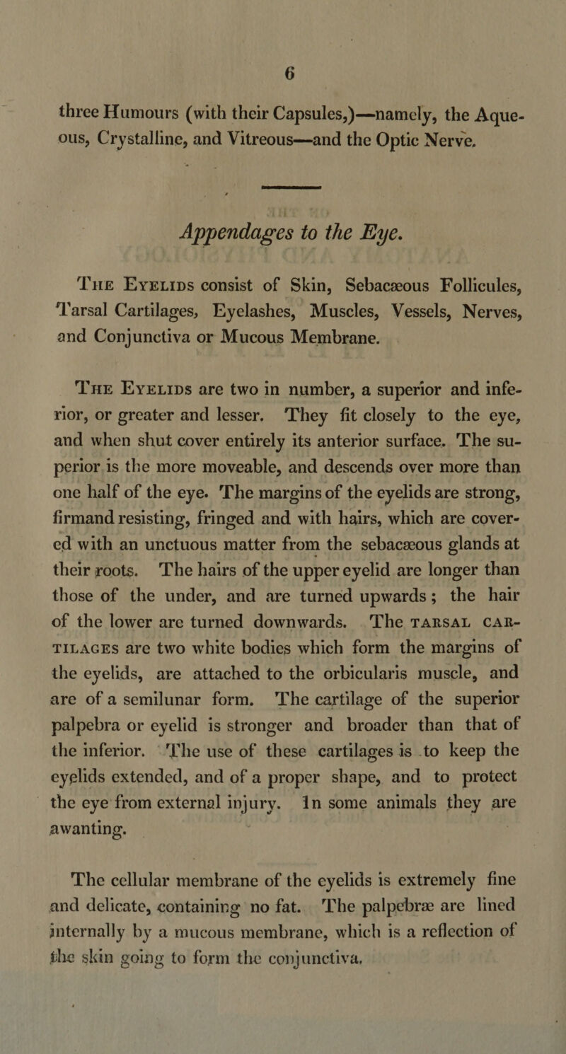 three Humours (with their Capsules,)—namely, the Aque¬ ous, Crystalline, and Vitreous—and the Optic Nerve. Appendages to the Eye. The Eyelids consist of Skin, Sebacaeous Follicules, Tarsal Cartilages, Eyelashes, Muscles, Vessels, Nerves, and Conjunctiva or Mucous Membrane. The Eyelids are two in number, a superior and infe¬ rior, or greater and lesser. They fit closely to the eye, and when shut cover entirely its anterior surface. The su¬ perior is the more moveable, and descends over more than one half of the eye. The margins of the eyelids are strong, firmand resisting, fringed and with hairs, which are cover¬ ed with an unctuous matter from the sebacaeous glands at their roots. The hairs of the upper eyelid are longer than those of the under, and are turned upwards; the hair of the lower arc turned downwards. The tarsal car¬ tilages are two w'hite bodies which form the margins of the eyelids, are attached to the orbicularis muscle, and are of a semilunar form. The cartilage of the superior palpebra or eyelid is stronger and broader than that of the inferior. The use of these cartilages is to keep the eyelids extended, and of a proper shape, and to protect the eye from external injury. In some animals they are awanting. The cellular membrane of the eyelids is extremely fine and delicate, containing no fat. The palpebrae are lined internally by a mucous membrane, which is a reflection of the skin going to form the conjunctiva.