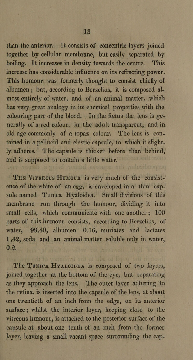 than the anterior. It consists of concentric layers joined together by cellular membrane, but easily separated by boiling. It increases in density towards the centre. This increase has considerable influence on its refracting power. This humour was formerly thought to consist chiefly of albumen; but, according to Berzelius, it is composed al¬ most entirely of water, and of an animal matter, which lias very great analogy in its chemical properties with the colouring part of the blood. In the foetus the lens is ge¬ nerally of a red colour, in the adult transparent, and in old age commonly of a topaz colour. The lens is con¬ tained in a pellucid and elastic capsule, to which it slight¬ ly adheres. The capsule is thicker before than behind, and is supposed to contain a little water. The Vitreous Humour is very much of the consist¬ ence of the white of an egg, is enveloped in a thin cap¬ sule named Tunica Hyaloidea. Small divisions of this membrane run through the humour, dividing it into small cells, which communicate with one another; 100 parts of this humour consists, according to Berzelius, of water, 98.40, albumen 0.16, muriates and lactates 1 A2, soda and an animal matter soluble only in water, 0.2. The Tunica Hyaloidea is composed of two layers, joined together at the bottom of the eye, but separating as they approach the lens. The outer layer adhering to the retina, is inserted into the capsule of the lens, at about one twentieth of an inch from the edge, on its anterior surface; whilst the interior layer, keeping close to the vitreous humour, is attached to the posterior surface of the capsule nt about one tenth of an inch from the former layer, leaving a small vacant space surrounding the cap-