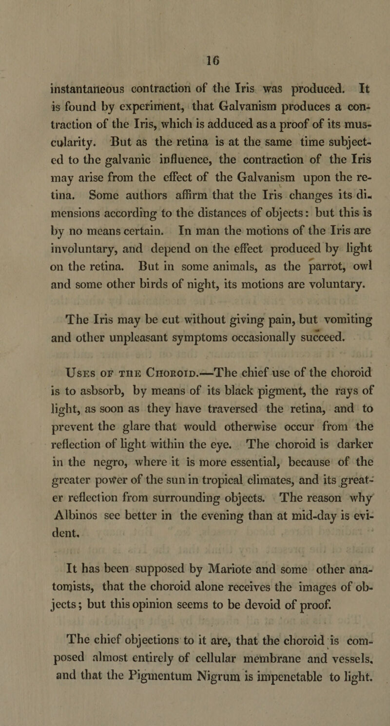 instantaneous contraction of the Iris was produced. It is found by experiment, that Galvanism produces a con¬ traction of the Iris, which is adduced as a proof of its mus¬ cularity. But as the retina is at the same time subject¬ ed to the galvanic influence, the contraction of the Iris may arise from the effect of the Galvanism upon the re¬ tina. Some authors affirm that the Iris changes its di¬ mensions according to the distances of objects: but this is by no means certain. In man the motions of the Iris are involuntary, and depend on the effect produced by light on the retina. But in some animals, as the parrot, owl and some other birds of night, its motions are voluntary. The Iris may be cut without giving pain, but vomiting and other unpleasant symptoms occasionally succeed. Uses of tiie Choroid.—The chief use of the choroid is to asbsorb, by means of its black pigment, the rays of light, as soon as they have traversed the retina, and to prevent the glare that would otherwise occur from the reflection of light within the eye. The choroid is darker in the negro, where it is more essential, because of the greater power of the sun in tropical climates, and its great¬ er reflection from surrounding objects. The reason why Albinos see better in the evening than at mid-day is evi¬ dent. It has been supposed by Mariote and some other ana- tonjists, that the choroid alone receives the images of ob¬ jects ; but this opinion seems to be devoid of proof. The chief objections to it are, that the choroid is com¬ posed almost entirely of cellular membrane and vessels, and that the Pigmentum Nigrum is impcnetable to light.