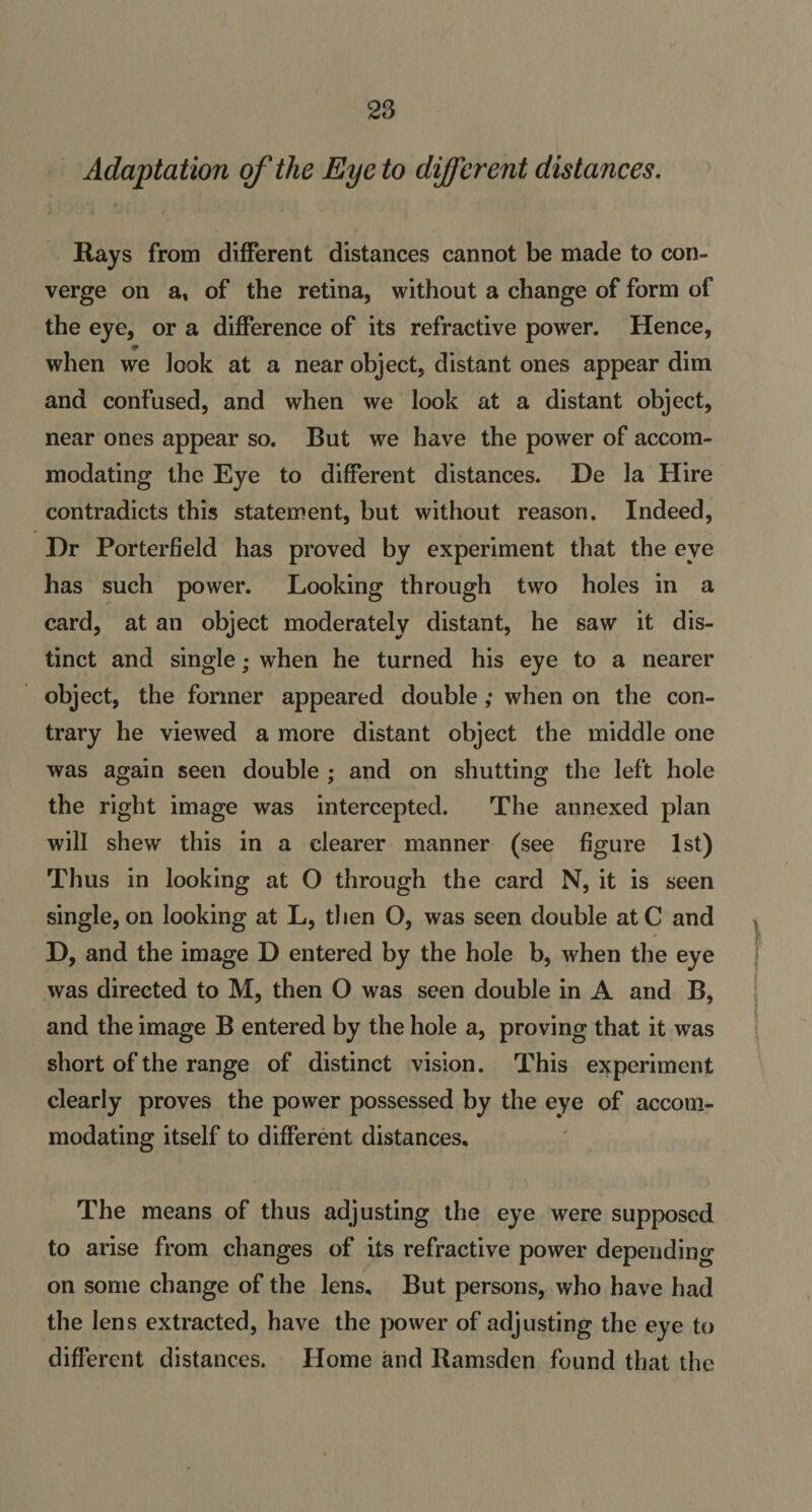 Adaptation of the Eye to different distances. Rays from different distances cannot be made to con¬ verge on a, of the retina, without a change of form of the eye, or a difference of its refractive power. Hence, when we look at a near object, distant ones appear dim and confused, and when we look at a distant object, near ones appear so. But we have the power of accom¬ modating the Eye to different distances. De la Hire contradicts this statement, but without reason. Indeed, Hr Porterfield has proved by experiment that the eye has such power. Looking through two holes in a card, at an object moderately distant, he saw it dis¬ tinct and single; when he turned his eye to a nearer object, the former appeared double; when on the con¬ trary he viewed a more distant object the middle one was again seen double ; and on shutting the left hole the right image was intercepted. The annexed plan will shew this in a clearer manner (see figure 1st) Thus in looking at O through the card N, it is seen single, on looking at L, then O, was seen double atC and D, and the image D entered by the hole b, when the eye was directed to M, then O was seen double in A and B, and the image B entered by the hole a, proving that it was short of the range of distinct vision. This experiment clearly proves the power possessed by the eye of accom¬ modating itself to different distances. The means of thus adjusting the eye were supposed to arise from changes of its refractive power depending on some change of the lens. But persons, who have had the lens extracted, have the power of adjusting the eye to different distances. Home and Ramsden found that the