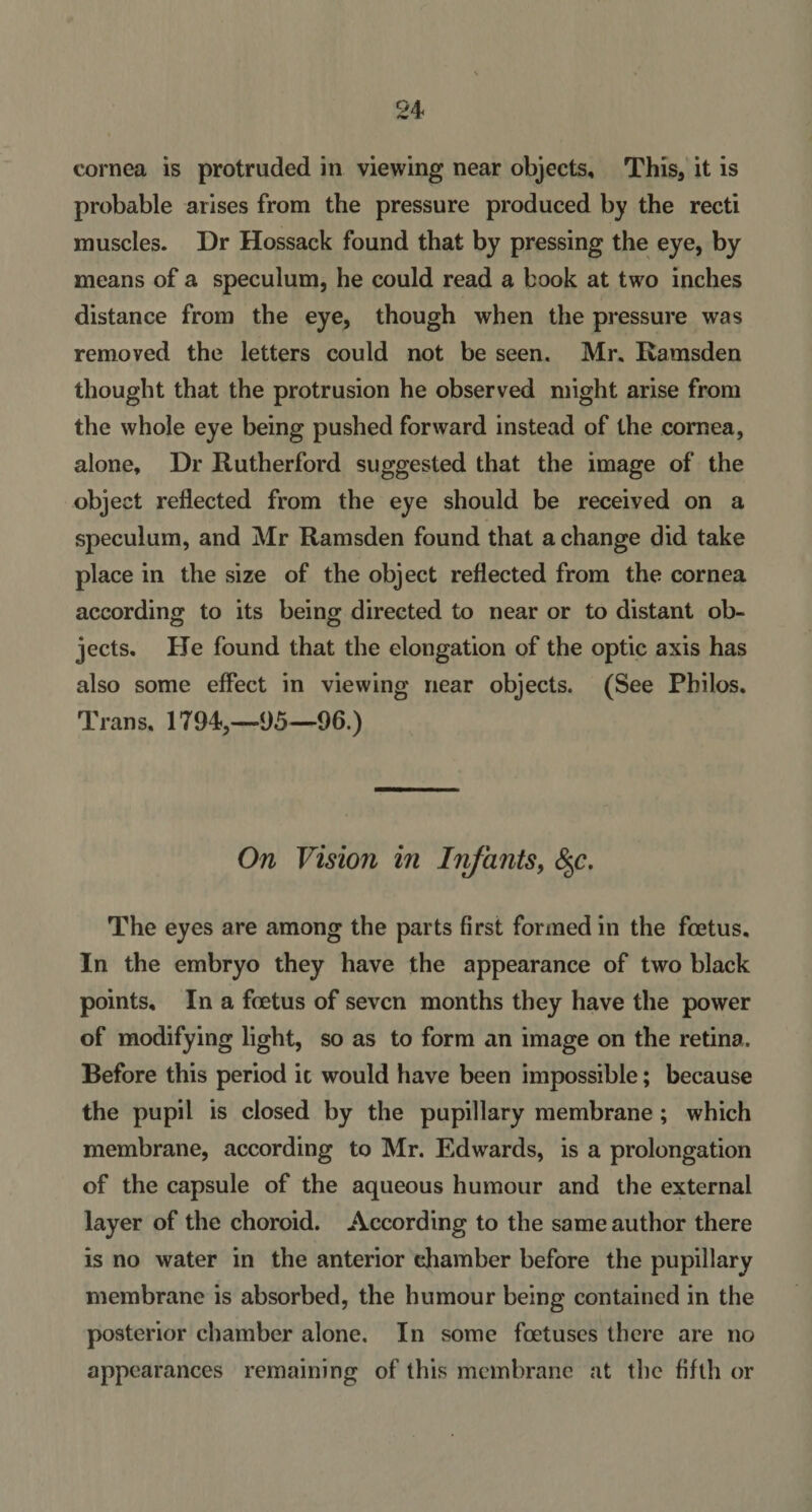 cornea is protruded in viewing near objects, This, it is probable arises from the pressure produced by the recti muscles. Dr Hossack found that by pressing the eye, by means of a speculum, he could read a book at two inches distance from the eye, though when the pressure was removed the letters could not be seen. Mr. Ramsden thought that the protrusion he observed might arise from the whole eye being pushed forward instead of the cornea, alone. Dr Rutherford suggested that the image of the object reflected from the eye should be received on a speculum, and Mr Ramsden found that a change did take place in the size of the object reflected from the cornea according to its being directed to near or to distant ob¬ jects. He found that the elongation of the optic axis has also some effect in viewing near objects. (See Philos. Trans, 1794,—95—96.) On Vision in Infants, &lt;$c. The eyes are among the parts first formed in the foetus. In the embryo they have the appearance of two black points. In a foetus of seven months they have the power of modifying light, so as to form an image on the retina. Before this period it would have been impossible; because the pupil is closed by the pupillary membrane ; which membrane, according to Mr. Edwards, is a prolongation of the capsule of the aqueous humour and the external layer of the choroid. According to the same author there is no water in the anterior chamber before the pupillary membrane is absorbed, the humour being contained in the posterior chamber alone. In some foetuses there are no appearances remaining of this membrane at the fifth or