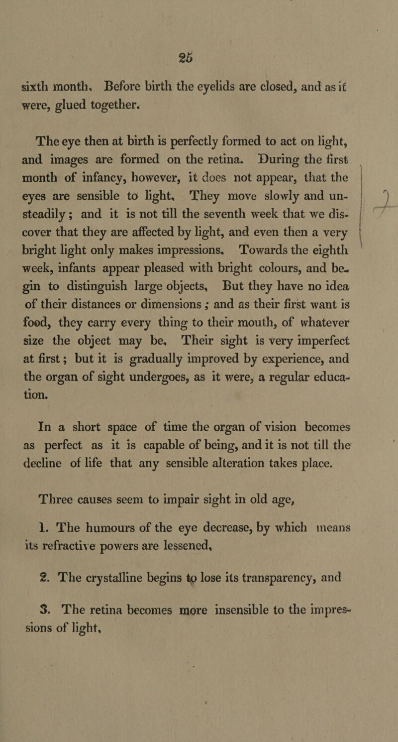 26 sixth month. Before birth the eyelids are closed, and as it were, glued together. The eye then at birth is perfectly formed to act on light, and images are formed on the retina. During the first month of infancy, however, it does not appear, that the eyes are sensible to light. They move slowly and un¬ steadily ; and it is not till the seventh week that we dis¬ cover that they are affected by light, and even then a very bright light only makes impressions. Towards the eighth week, infants appear pleased with bright colours, and be¬ gin to distinguish large objects, But they have no idea of their distances or dimensions ; and as their first want is food, they carry every thing to their mouth, of whatever size the object may be. Their sight is very imperfect at first; but it is gradually improved by experience, and the organ of sight undergoes, as it were, a regular educa¬ tion. In a short space of time the organ of vision becomes as perfect as it is capable of being, and it is not till the decline of life that any sensible alteration takes place. Three causes seem to impair sight in old age, 1. The humours of the eye decrease, by which means its refractive powers are lessened, 2. The crystalline begins tp lose its transparency, and 3. The retina becomes more insensible to the impres¬ sions of light.