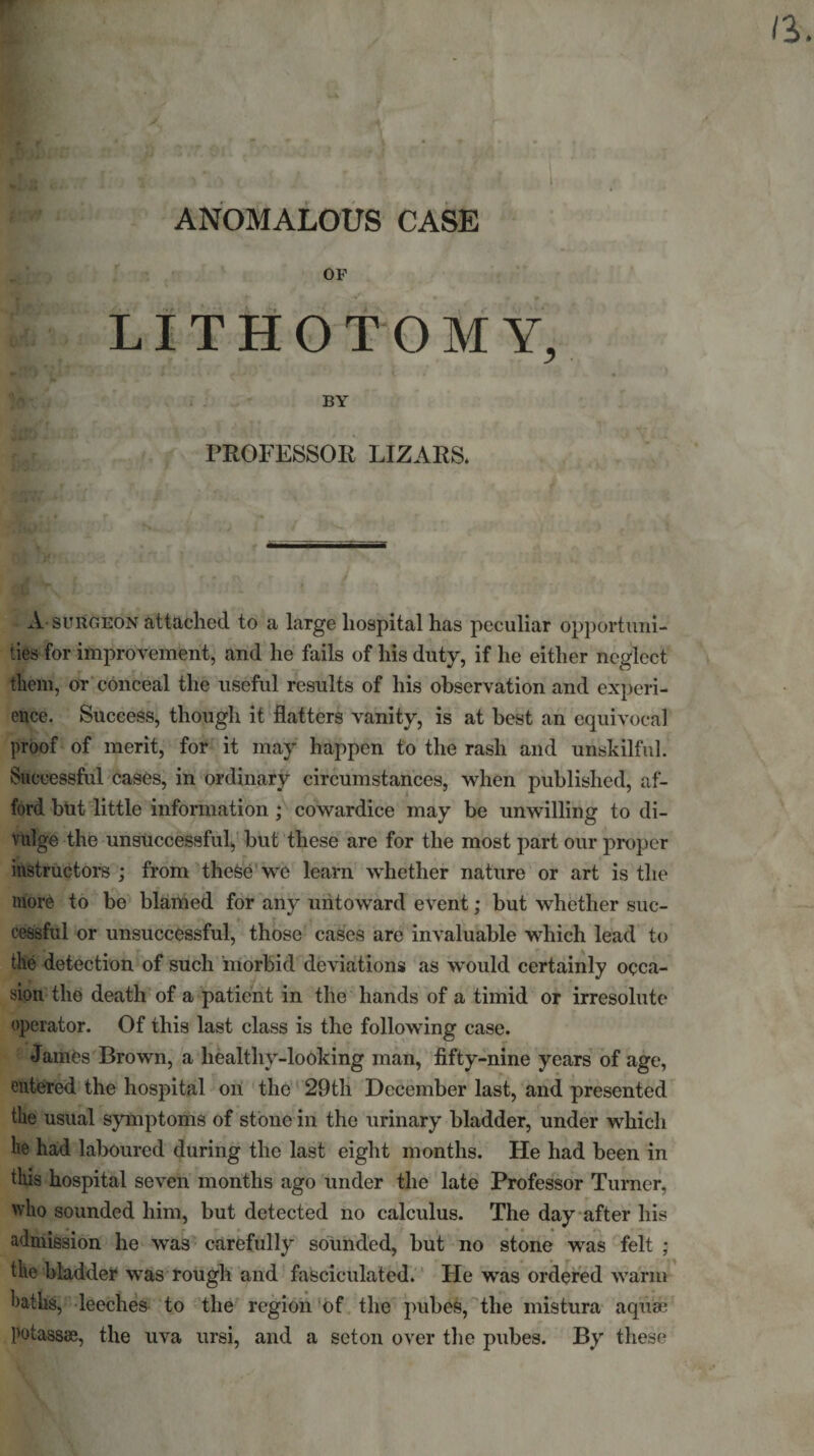 ANOMALOUS CASE OF LITHOTOMY, BY PROFESSOR LIZARS. A surgeon attached to a large hospital has peculiar opportuni¬ ties for improvement, and he fails of his duty, if he either neglect them, or conceal the useful results of his observation and experi¬ ence. Success, though it flatters vanity, is at best an equivocal proof of merit, for it may happen to the rash and unskilful. Successful cases, in ordinary circumstances, when published, af¬ ford but little information ; cowardice may be unwilling to di¬ vulge the unsuccessful, but these are for the most part our proper instructors ; from these we learn whether nature or art is the more to be blamed for any untoward event; but whether suc¬ cessful or unsuccessful, those cases are invaluable which lead to the detection of such morbid deviations as would certainly occa¬ sion the death of a patient in the hands of a timid or irresolute operator. Of this last class is the following case. James Brown, a healtliy-looking man, fifty-nine years of age, entered the hospital on the 29tli December last, and presented the usual symptoms of stone in the urinary bladder, under which he had laboured during the last eight months. He had been in this hospital seven months ago under the late Professor Turner, who sounded him, but detected no calculus. The day after his admission he was carefully sounded, but no stone was felt ; the bladder was rough and fasciculated. Fie was ordered warm hatlis, leeches to the region of the pubes, the mistura aqua; potass®, the uva ursi, and a seton over the pubes. By these