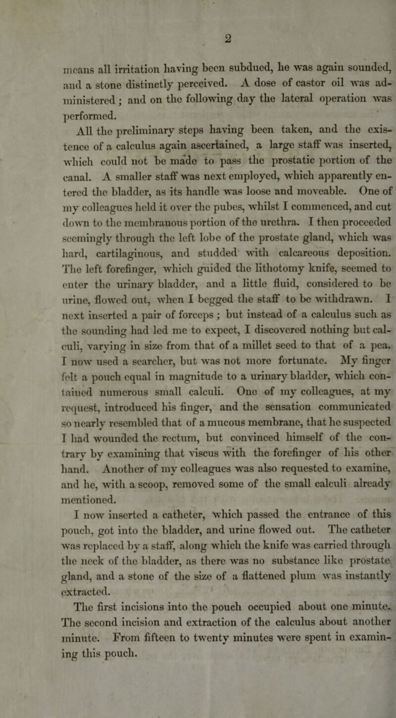 means all irritation having been subdued, he was again sounded, and a stone distinctly perceived. A dose of castor oil was ad¬ ministered ; and on the following day the lateral operation was performed. All the preliminary steps having been taken, and the exis¬ tence of a calculus again ascertained, a large staff was inserted, which could not be made to pass the prostatic portion of the canal. A smaller staff was next employed, which apparently en¬ tered the bladder, as its handle was loose and moveable. One of my colleagues held it over the pubes, whilst I commenced, and cut down to the membranous portion of the urethra. I then proceeded seemingly through the left lobe of the prostate gland, which was hard, cartilaginous, and studded with calcareous deposition. The left forefinger, which guided the lithotomy knife, seemed to enter the urinary bladder, and a little fluid, considered to be urine, flowed out, when I begged the staff to be withdrawn. I next inserted a pair of forceps ; but instead of a calculus such as the sounding had led me to expect, I discovered nothing but cal¬ culi, varying in size from that of a millet seed to that of a pea. I now used a searcher, but was not more fortunate. My finger felt a pouch equal in magnitude to a urinary bladder, which con¬ tained numerous small calculi. One of my colleagues, at my request, introduced his finger, and the sensation communicated so nearly resembled that of a mucous membrane, that he suspected I had wounded the rectum, but convinced himself of the con¬ trary by examining that viscus with the forefinger of his other hand. Another of my colleagues was also requested to examine, and he, with a scoop, removed some of the small calculi already mentioned. I now inserted a catheter, which passed the entrance of this pouch, got into the bladder, and urine flowed out. The catheter was replaced by a staff, along which the knife was carried through the neck of the bladder, as there was no substance like prostate gland, and a stone of the size of a flattened plum was instantly extracted. The first incisions into the pouch occupied about one minute- The second incision and extraction of the calculus about another minute. From fifteen to twenty minutes were spent in examin¬ ing this pouch.