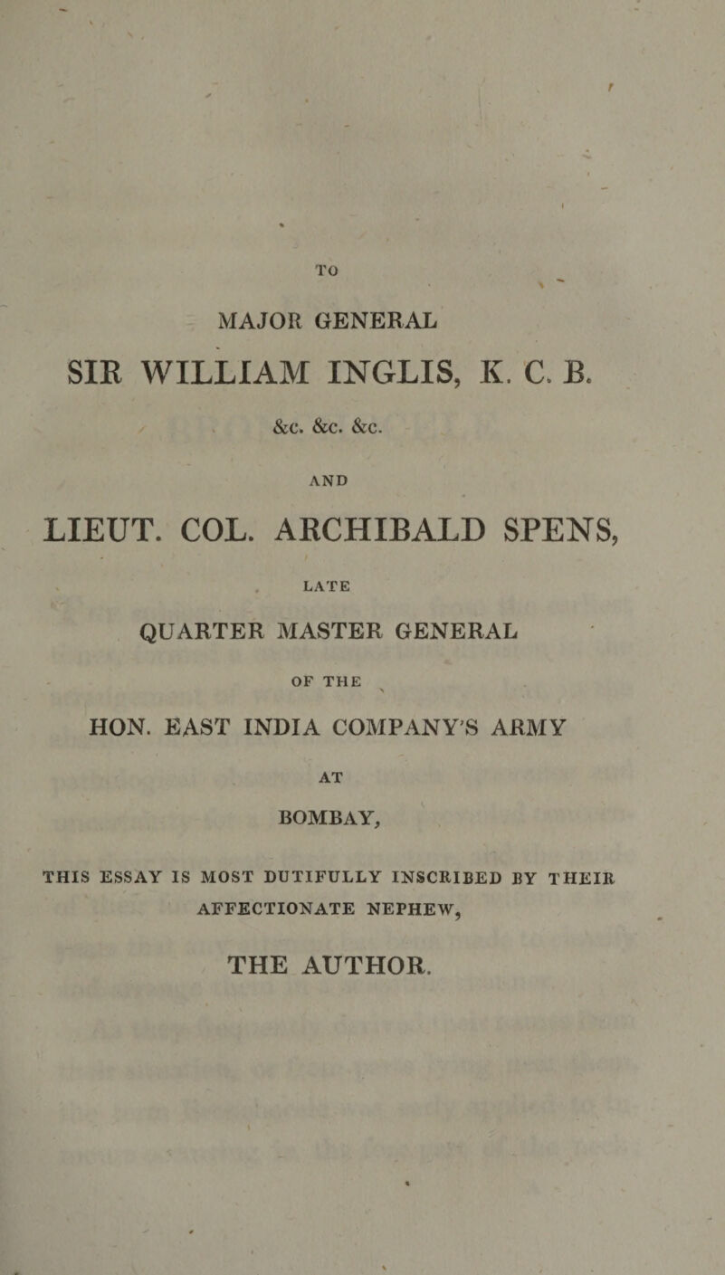 r TO *  MAJOR GENERAL SIR WILLIAM INGLIS, K. C. B. &amp;c. Sec. See. AND LIEUT. COL. ARCHIBALD SPENS, LATE QUARTER MASTER GENERAL OF THE \ HON. EAST INDIA COMPANY’S ARMY AT BOMBAY, THIS ESSAY IS MOST DUTIFULLY INSCRIBED BY THEIR AFFECTIONATE NEPHEW, THE AUTHOR.