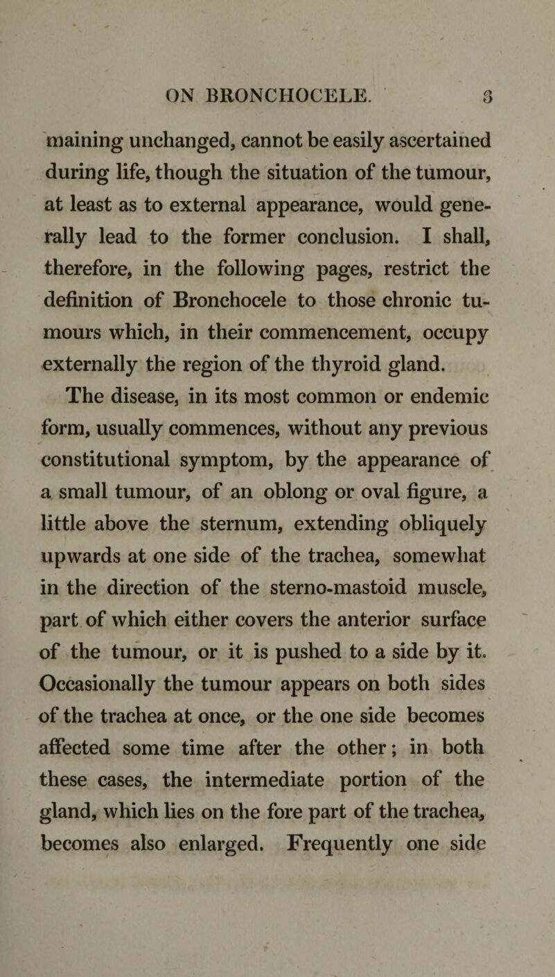 maining unchanged, cannot be easily ascertained during life, though the situation of the tumour, at least as to external appearance, would gene¬ rally lead to the former conclusion. I shall, therefore, in the following pages, restrict the definition of Bronchocele to those chronic tu¬ mours which, in their commencement, occupy externally the region of the thyroid gland. The disease, in its most common or endemic form, usually commences, without any previous constitutional symptom, by the appearance of a small tumour, of an oblong or oval figure, a little above the sternum, extending obliquely upwards at one side of the trachea, somewhat in the direction of the sterno-mastoid muscle, part of which either covers the anterior surface of the tumour, or it is pushed to a side by it. Occasionally the tumour appears on both sides of the trachea at once, or the one side becomes affected some time after the other; in both these cases, the intermediate portion of the gland, which lies on the fore part of the trachea, becomes also enlarged. Frequently one side