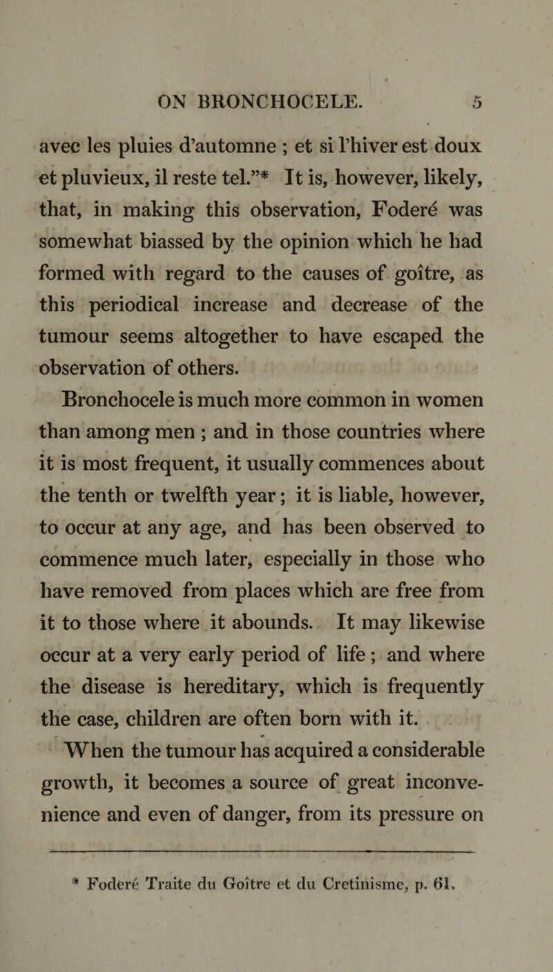 avec les pluies d’automne ; et si 1’hiver est doux et pluvieux, il reste tel.”* It is, however, likely, that, in making this observation, Fodere was somewhat biassed by the opinion which he had formed with regard to the causes of goitre, as this periodical increase and decrease of the tumour seems altogether to have escaped the observation of others. Bronchocele is much more common in women than among men ; and in those countries where it is most frequent, it usually commences about the tenth or twelfth year; it is liable, however, to occur at any age, and has been observed to commence much later, especially in those who have removed from places which are free from it to those where it abounds. It may likewise occur at a very early period of life ; and where the disease is hereditary, which is frequently the case, children are often born with it. When the tumour has acquired a considerable growth, it becomes a source of great inconve¬ nience and even of danger, from its pressure on * Fodere Traite du Goitre et du Cretinisme, p. 61.