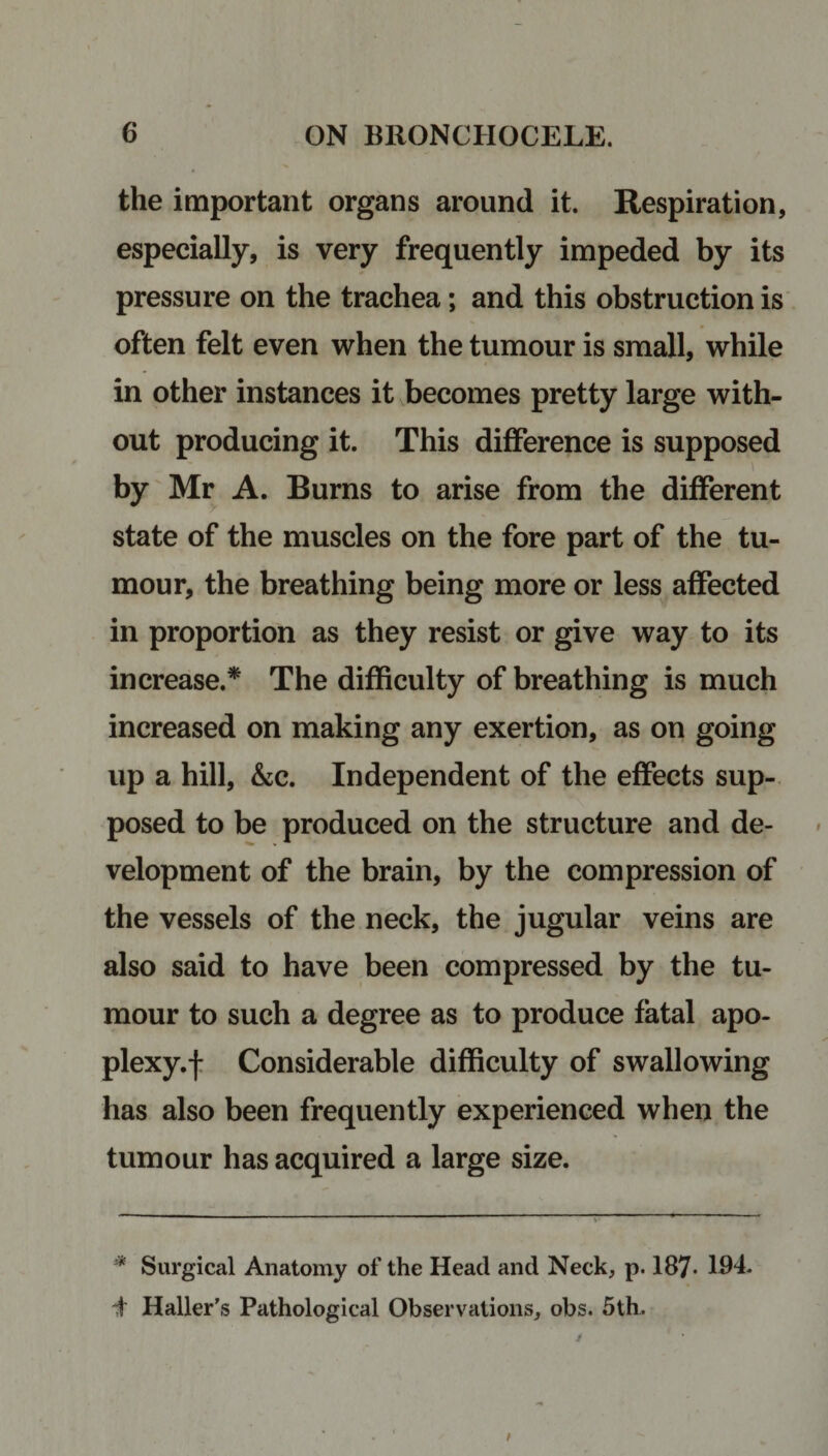 the important organs around it. Respiration, especially, is very frequently impeded by its pressure on the trachea; and this obstruction is often felt even when the tumour is small, while in other instances it becomes pretty large with¬ out producing it. This difference is supposed by Mr A. Burns to arise from the different state of the muscles on the fore part of the tu¬ mour, the breathing being more or less affected in proportion as they resist or give way to its increase.* The difficulty of breathing is much increased on making any exertion, as on going up a hill, &amp;c. Independent of the effects sup¬ posed to be produced on the structure and de¬ velopment of the brain, by the compression of the vessels of the neck, the jugular veins are also said to have been compressed by the tu¬ mour to such a degree as to produce fatal apo- plexy.f Considerable difficulty of swallowing has also been frequently experienced when the tumour has acquired a large size. * Surgical Anatomy of the Head and Neck, p. 187* 194. d Haller's Pathological Observations, obs. 5th.