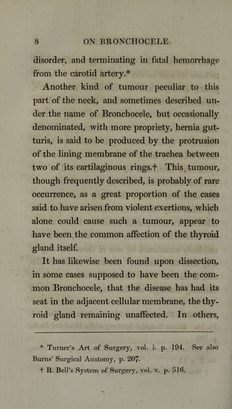 disorder, and terminating in fatal hemorrhage from the carotid artery.* Another kind of tumour peculiar to this part of the neck, and sometimes described un¬ der the name of Bronchocele, but occasionally denominated, with more propriety, hernia gut- turis, is said to be produced by the protrusion of the lining membrane of the trachea between two of its cartilaginous rings.f This tumour, though frequently described, is probably of rare occurrence, as a great proportion of the cases said to have arisen from violent exertions, which alone could cause such a tumour, appear to have been the common affection of the thyroid gland itself. It has likewise been found upon dissection, in some cases supposed to have been the com¬ mon Bronchocele, that the disease has had its seat in the adjacent cellular membrane, the thy¬ roid gland remaining unaffected. In others, '* Turner’s Art of Surgery, vol. i. p. 194. See also Burns’ Surgical Anatomy, p. 207* t B. Bell’s System of Surgery, vol. v. p. 516,