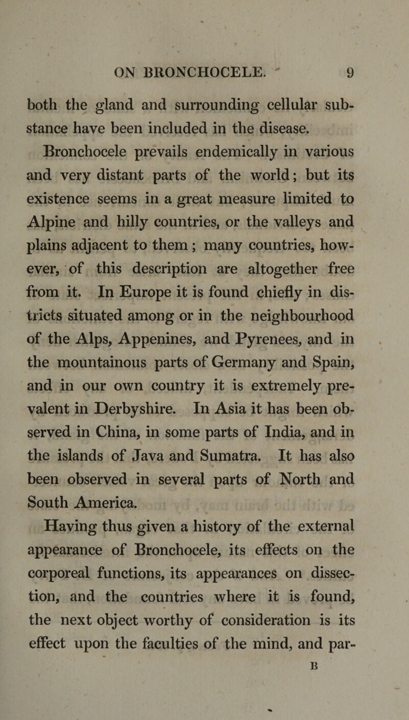 both the gland and surrounding cellular sub¬ stance have been included in the disease. Bronchocele prevails endemically in various and very distant parts of the world; but its existence seems in a great measure limited to Alpine and hilly countries, or the valleys and plains adjacent to them ; many countries, how¬ ever, of this description are altogether free from it. In Europe it is found chiefly in dis¬ tricts situated among or in the neighbourhood of the Alps, Appenines, and Pyrenees, and in the mountainous parts of Germany and Spain, and in our own country it is extremely pre¬ valent in Derbyshire. In Asia it has been ob¬ served in China, in some parts of India, and in the islands of Java and Sumatra. It has also been observed in several parts of North and South America. Having thus given a history of the external appearance of Bronchocele, its effects on the corporeal functions, its appearances on dissec¬ tion, and the countries where it is found, the next object worthy of consideration is its effect upon the faculties of the mind, and par- B