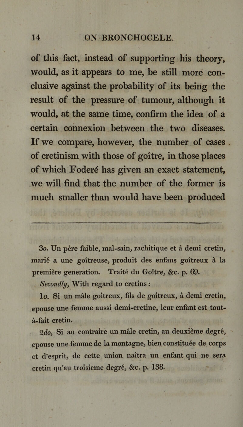 of this fact, instead of supporting his theory, would, as it appears to me, be still more con¬ clusive against the probability of its being the result of the pressure of tumour, although it would, at the same time, confirm the idea of a certain connexion between the two diseases. If we compare, however, the number of cases . of cretinism with those of goitre, in those places of which Foder£ has given an exact statement, we will find that the number of the former is much smaller than would have been produced 3o. Un pere faible, mal-sain, rachitique et a demi cretin, marie a une goitreuse, produit des enfans goitreux a la premiere generation. Traite du Goitre, &amp;c. p. 69. Secondly, With regard to cretins : lo. Si un male goitreux, fils de goitreux, a demi cretin, epouse une femme aussi demi-cretine, leur enfant est tout- a-fait cretin. 2do, Si au contraire un male cretin, au deuxieme degre, epouse une femme de la montagne, bien constitute de corps et d’esprit, de cette union naitra un enfant qui ne sera cretin qu’au troisieme degre, &amp;c. p. 138.