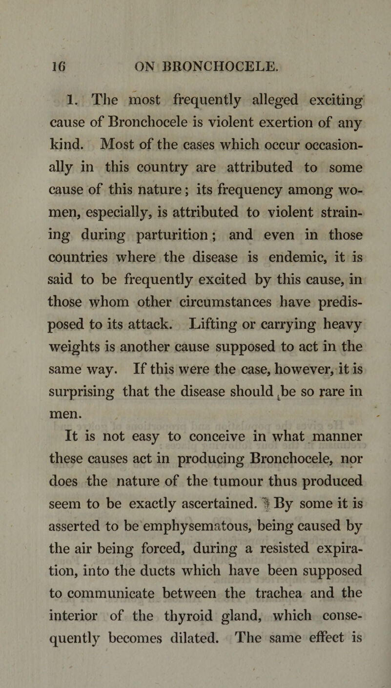 1. The most frequently alleged exciting cause of Bronchocele is violent exertion of any kind. Most of the cases which occur occasion¬ ally in this country are attributed to some cause of this nature; its frequency among wo¬ men, especially, is attributed to violent strain¬ ing during parturition; and even in those countries where the disease is endemic, it is said to be frequently excited by this cause, in those whom other circumstances have predis¬ posed to its attack. Lifting or carrying heavy weights is another cause supposed to act in the same way. If this were the case, however, it is surprising that the disease should Lbe so rare in men. It is not easy to conceive in what manner these causes act in producing Bronchocele, nor does the nature of the tumour thus produced seem to be exactly ascertained. If By some it is asserted to be emphysematous, being caused by the air being forced, during a resisted expira¬ tion, into the ducts which have been supposed to communicate between the trachea and the interior of the thyroid gland, which conse¬ quently becomes dilated. The same effect is