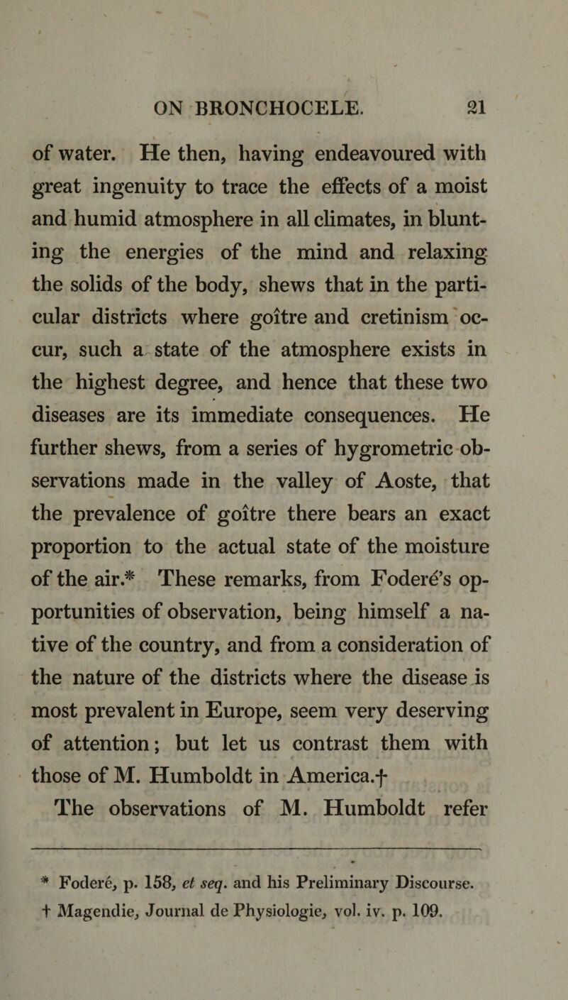 of water. He then, haying endeavoured with great ingenuity to trace the effects of a moist and humid atmosphere in all climates, in blunt¬ ing the energies of the mind and relaxing the solids of the body, shews that in the parti¬ cular districts where goitre and cretinism oc¬ cur, such a state of the atmosphere exists in the highest degree, and hence that these two diseases are its immediate consequences. He further shews, from a series of hygrometric ob¬ servations made in the valley of Aoste, that the prevalence of goitre there bears an exact proportion to the actual state of the moisture of the air.* These remarks, from Fodere’s op¬ portunities of observation, being himself a na¬ tive of the country, and from a consideration of the nature of the districts where the disease is most prevalent in Europe, seem very deserving of attention; but let us contrast them with those of M. Humboldt in America.f The observations of M. Humboldt refer * Fodere, p. 158, et seq. and his Preliminary Discourse, t Magendie, Journal de Physiologie, vol. iv. p. 109.