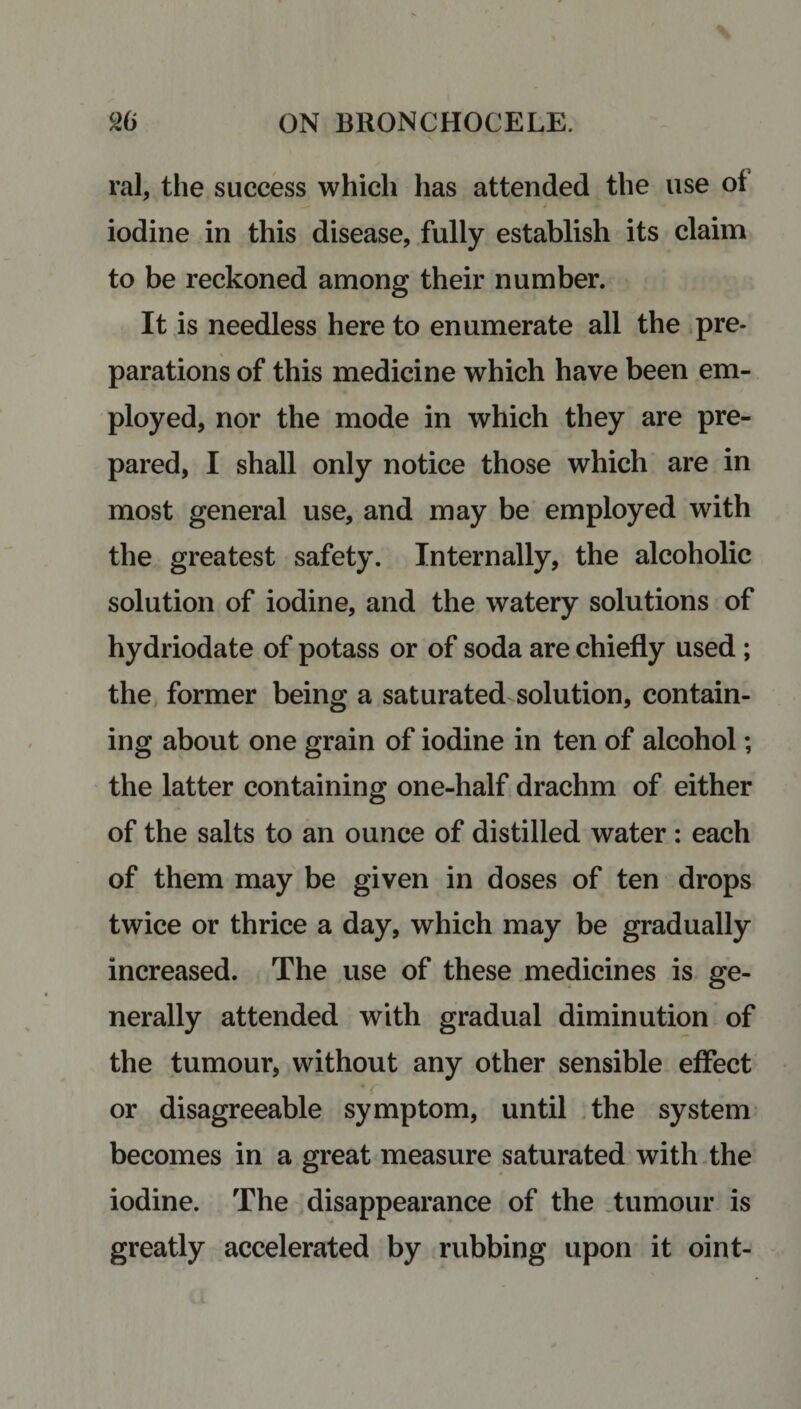 ral, the success which has attended the use of iodine in this disease, fully establish its claim to be reckoned among their number. It is needless here to enumerate all the pre¬ parations of this medicine which have been em¬ ployed, nor the mode in which they are pre¬ pared, I shall only notice those which are in most general use, and may be employed with the greatest safety. Internally, the alcoholic solution of iodine, and the watery solutions of hydriodate of potass or of soda are chiefly used ; the former being a saturated solution, contain¬ ing about one grain of iodine in ten of alcohol; the latter containing one-half drachm of either of the salts to an ounce of distilled water : each of them may be given in doses of ten drops twice or thrice a day, which may be gradually increased. The use of these medicines is ge¬ nerally attended with gradual diminution of the tumour, without any other sensible effect * < or disagreeable symptom, until the system becomes in a great measure saturated with the iodine. The disappearance of the tumour is greatly accelerated by rubbing upon it oint-