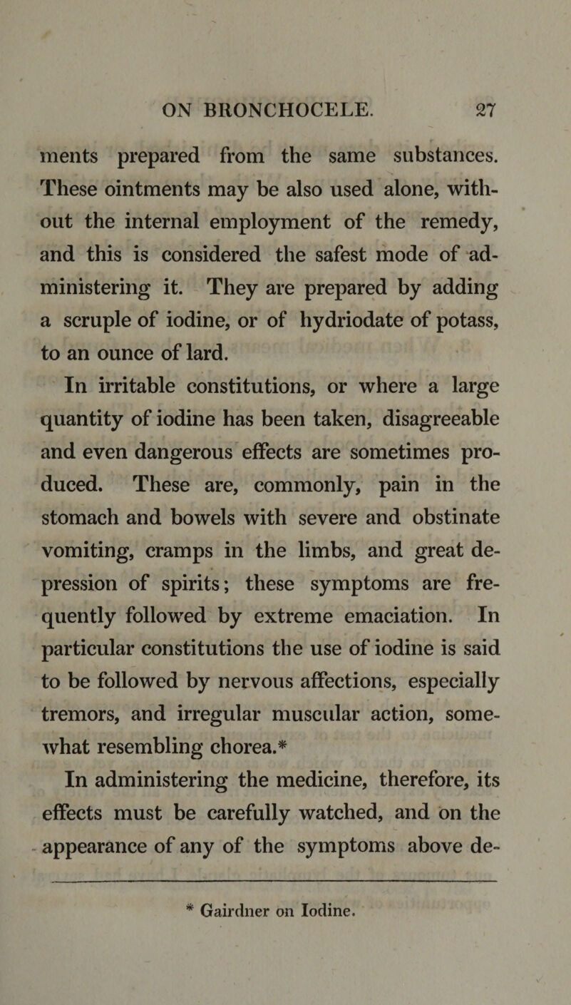 * * • » | f ments prepared from the same substances. These ointments may be also used alone, with¬ out the internal employment of the remedy, and this is considered the safest mode of ad¬ ministering it. They are prepared by adding a scruple of iodine, or of hydriodate of potass, to an ounce of lard. In irritable constitutions, or where a large quantity of iodine has been taken, disagreeable and even dangerous effects are sometimes pro¬ duced. These are, commonly, pain in the stomach and bowels with severe and obstinate vomiting, cramps in the limbs, and great de¬ pression of spirits; these symptoms are fre¬ quently followed by extreme emaciation. In particular constitutions the use of iodine is said to be followed by nervous affections, especially tremors, and irregular muscular action, some¬ what resembling chorea.* In administering the medicine, therefore, its effects must be carefully watched, and on the appearance of any of the symptoms above de- * Gairdner on Iodine.