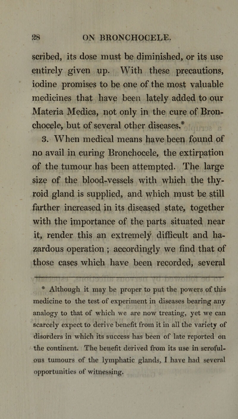 scribed, its dose must be diminished, or its use entirely given up. With these precautions, iodine promises to be one of the most valuable medicines that have been lately added to our Materia Medica, not only in the cure of Bron- chocele, but of several other diseases.* 3. When medical means have been found of no avail in curing Bronchocele, the extirpation of the tumour has been attempted. The large size of the blood-vessels with which the thy¬ roid gland is supplied, and which must be still / farther increased in its diseased state, together with the importance of the parts situated near it, render this an extremely difficult and ha¬ zardous operation ; accordingly we find that of those cases which have been recorded, several * Although it may be proper to put the powers of this medicine to the test of experiment in diseases bearing any analogy to that of which we are nowr treating, yet we can scarcely expect to derive benefit from it in all the variety of disorders in which its success has been of late reported on the continent. The benefit derived from its use in scroful¬ ous tumours of the lymphatic glands, I have had several opportunities of witnessing.