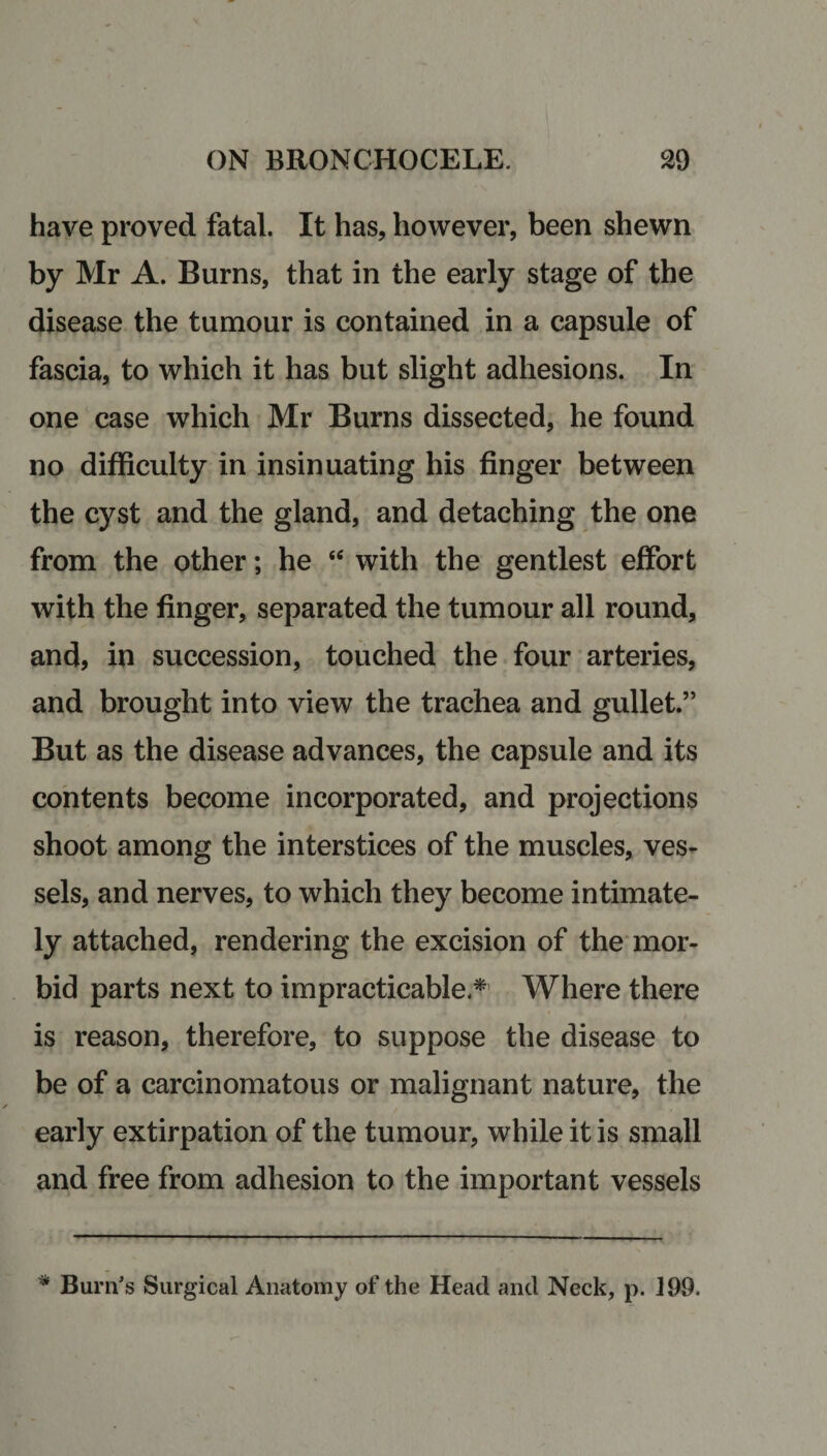 have proved fatal. It has, however, been shewn by Mr A. Burns, that in the early stage of the disease the tumour is contained in a capsule of fascia, to which it has but slight adhesions. In one case which Mr Burns dissected, he found no difficulty in insinuating his finger between the cyst and the gland, and detaching the one from the other; he “ with the gentlest effort with the finger, separated the tumour all round, and, in succession, touched the four arteries, and brought into view the trachea and gullet.” But as the disease advances, the capsule and its contents become incorporated, and projections shoot among the interstices of the muscles, ves¬ sels, and nerves, to which they become intimate¬ ly attached, rendering the excision of the mor¬ bid parts next to impracticable.*’ Where there is reason, therefore, to suppose the disease to be of a carcinomatous or malignant nature, the early extirpation of the tumour, while it is small and free from adhesion to the important vessels * Burn’s Surgical Anatomy of the Head and Neck, p. 199.