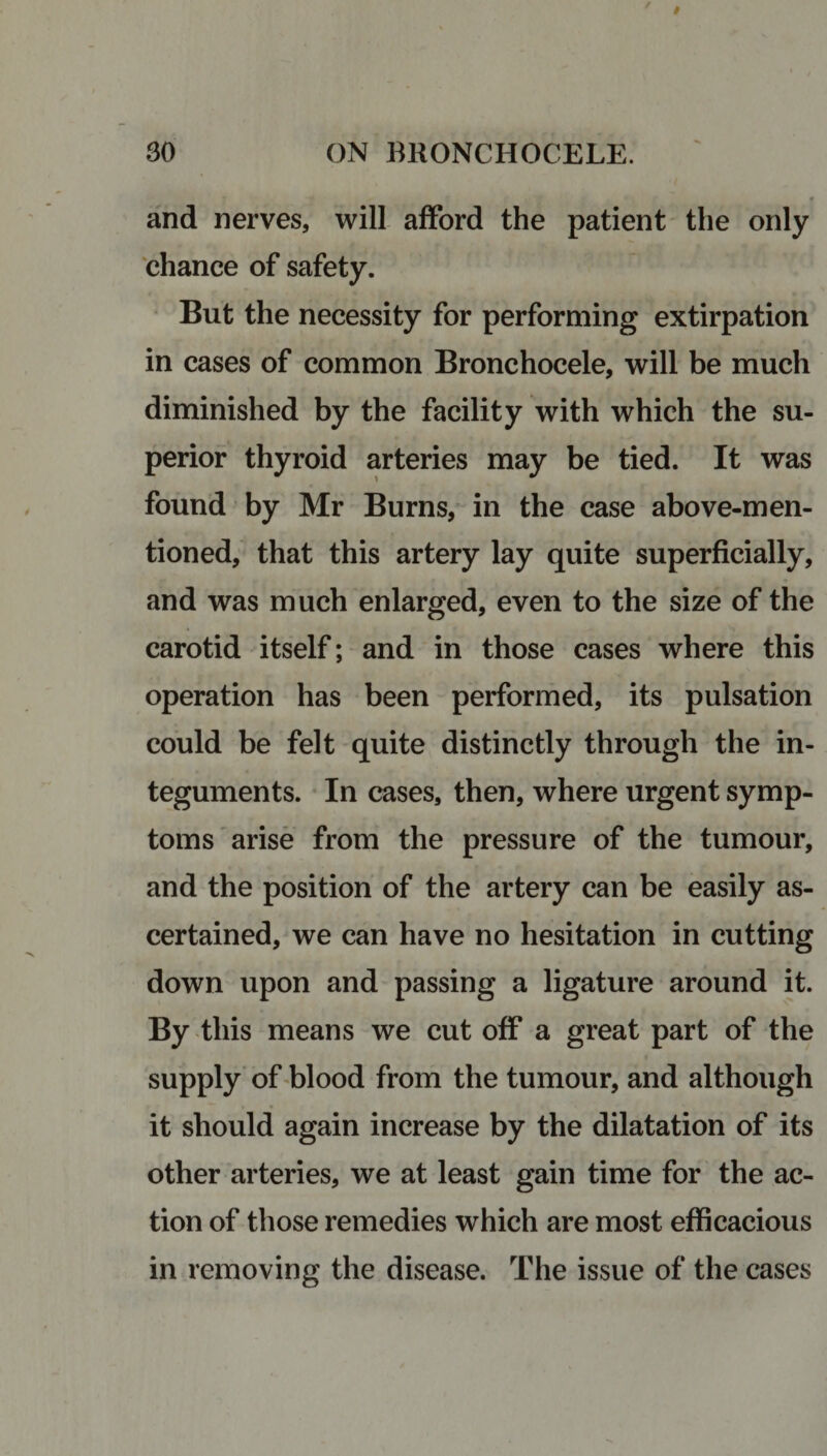 and nerves, will afford the patient the only chance of safety. But the necessity for performing extirpation in cases of common Bronchocele, will be much diminished by the facility with which the su¬ perior thyroid arteries may be tied. It was found by Mr Burns, in the case above-men¬ tioned, that this artery lay quite superficially, and was much enlarged, even to the size of the carotid itself; and in those cases where this operation has been performed, its pulsation could be felt quite distinctly through the in¬ teguments. In cases, then, where urgent symp¬ toms arise from the pressure of the tumour, and the position of the artery can be easily as¬ certained, we can have no hesitation in cutting down upon and passing a ligature around it. By this means we cut off a great part of the supply of blood from the tumour, and although it should again increase by the dilatation of its other arteries, we at least gain time for the ac¬ tion of those remedies which are most efficacious in removing the disease. The issue of the cases