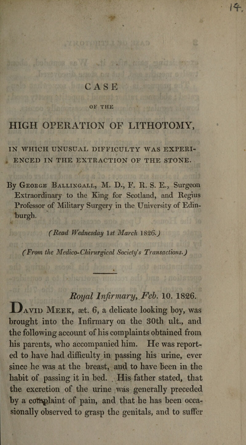 * » % I*. CASE OF THE HIGH OPERATION OF LITHOTOMY, IN WHICH UNUSUAL DIFFICULTY WAS EXPEKI- . ENCED IN THE EXTRACTION OF THE STONE. By George Ballingall, M. D., F. R. S. E., Surgeon Extraordinary to the King for Scotland, and Regius Professor of Military Surgery in the University of Edin- burgh. (Read Wednesday 1st March 1826.) (From the Medico-Chirurgical Society s Transactions.) Royal Infirmary, Feb. 10. 1826. David Meek, aet. 6, a delicate looking boy, was brought into the Infirmary on the 30th lilt., and the following account of his complaints obtained from his parents, who accompanied him. He was report¬ ed to have had difficulty in passing his urine, ever since he was at the breast, and to have been in the habit of passing it in bed. His father stated, that the excretion of the urine was generally preceded by a ccfthfilaint of pain, and that he has been occa¬ sionally observed to grasp the genitals, and to suffer *