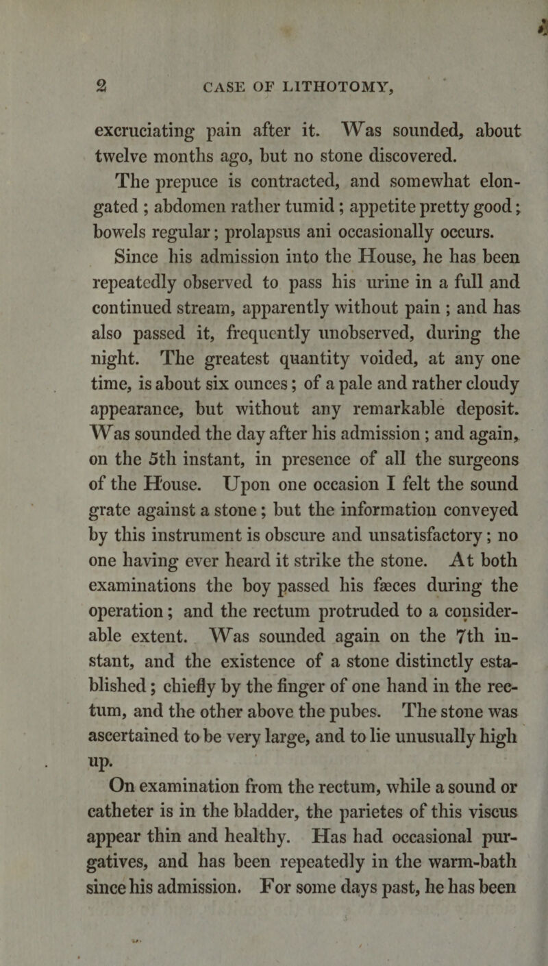 excruciating pain after it. Was sounded, about twelve months ago, but no stone discovered. The prepuce is contracted, and somewhat elon¬ gated ; abdomen rather tumid; appetite pretty good; bowels regular; prolapsus ani occasionally occurs. Since his admission into the House, he has been repeatedly observed to pass his urine in a full and continued stream, apparently without pain ; and has also passed it, frequently unobserved, during the night. The greatest quantity voided, at any one time, is about six ounces; of a pale and rather cloudy appearance, but without any remarkable deposit. Was sounded the day after his admission ; and again, on the 5th instant, in presence of all the surgeons of the House. Upon one occasion I felt the sound grate against a stone; but the information conveyed by this instrument is obscure and unsatisfactory; no one having ever heard it strike the stone. At both examinations the boy passed his faeces during the operation; and the rectum protruded to a consider¬ able extent. Was sounded again on the 7th in¬ stant, and the existence of a stone distinctly esta¬ blished ; chiefly by the finger of one hand in the rec¬ tum, and the other above the pubes. The stone was ascertained to be very large, and to lie unusually high up. On examination from the rectum, while a sound or catheter is in the bladder, the parietes of this viscus appear thin and healthy. Has had occasional pur¬ gatives, and has been repeatedly in the warm-bath since his admission. For some days past, he has been