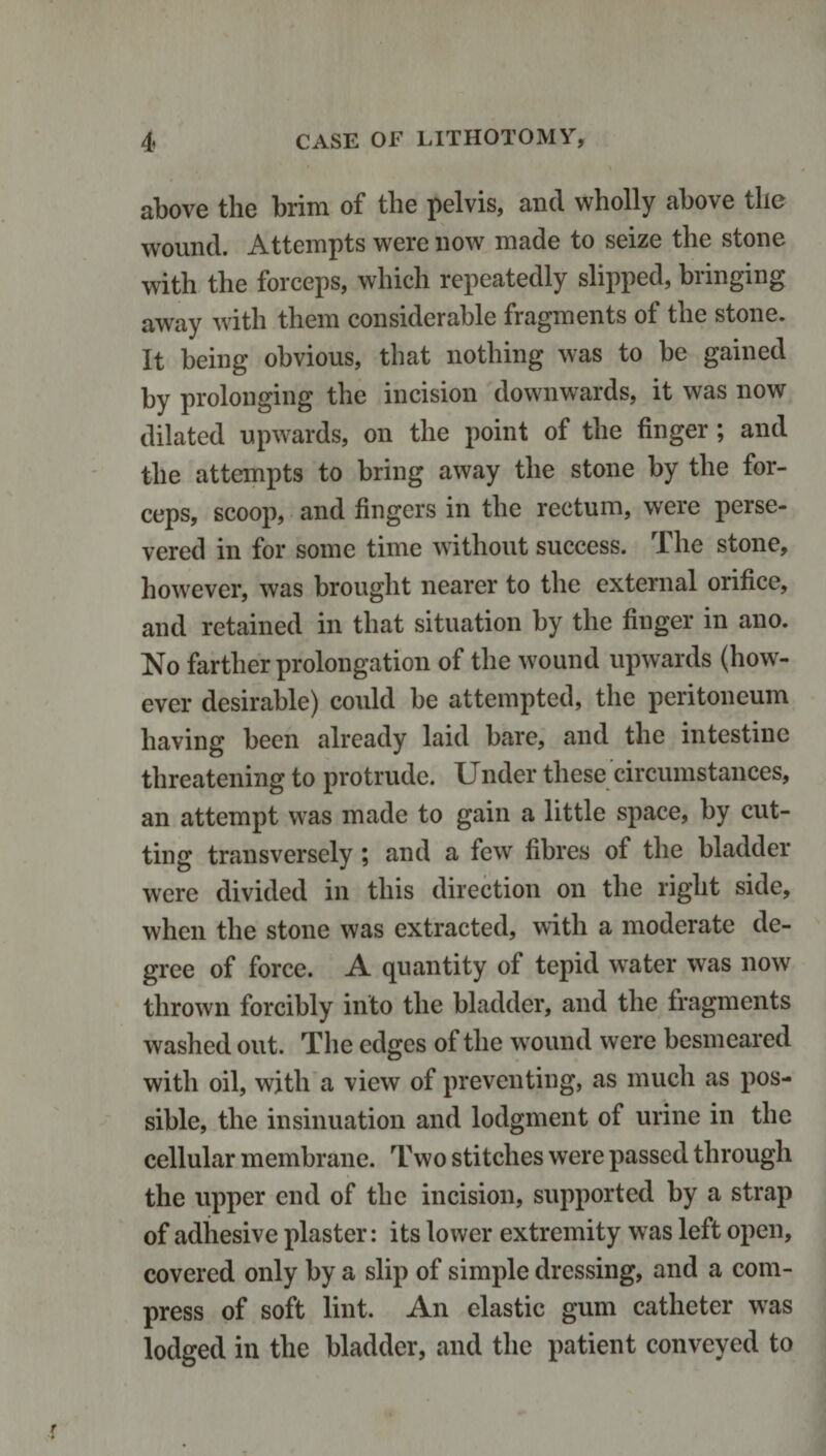 above the brim of the pelvis, and wholly above the wound. Attempts were now made to seize the stone with the forceps, which repeatedly slipped, bringing away with them considerable fragments of the stone. It being obvious, that nothing was to be gained by prolonging the incision downwards, it was now dilated upwards, on the point of the finger; and the attempts to bring away the stone by the for¬ ceps, scoop, and fingers in the rectum, were perse¬ vered in for some time without success. The stone, however, was brought nearer to the external orifice, and retained in that situation by the finger in ano. No farther prolongation of the wound upwards (how¬ ever desirable) could be attempted, the peritoneum having been already laid bare, and the intestine threatening to protrude. Under these circumstances, an attempt was made to gain a little space, by cut¬ ting transversely; and a few fibres of the bladder were divided in this direction on the right side, when the stone was extracted, with a moderate de¬ gree of force. A quantity of tepid water was now thrown forcibly into the bladder, and the fragments washed out. The edges of the wound were besmeared with oil, with a view of preventing, as much as pos¬ sible, the insinuation and lodgment of urine in the cellular membrane. Two stitches were passed through the upper end of the incision, supported by a strap of adhesive plaster: its lower extremity was left open, covered only by a slip of simple dressing, and a com¬ press of soft lint. An elastic gum catheter was lodged in the bladder, and the patient conveyed to