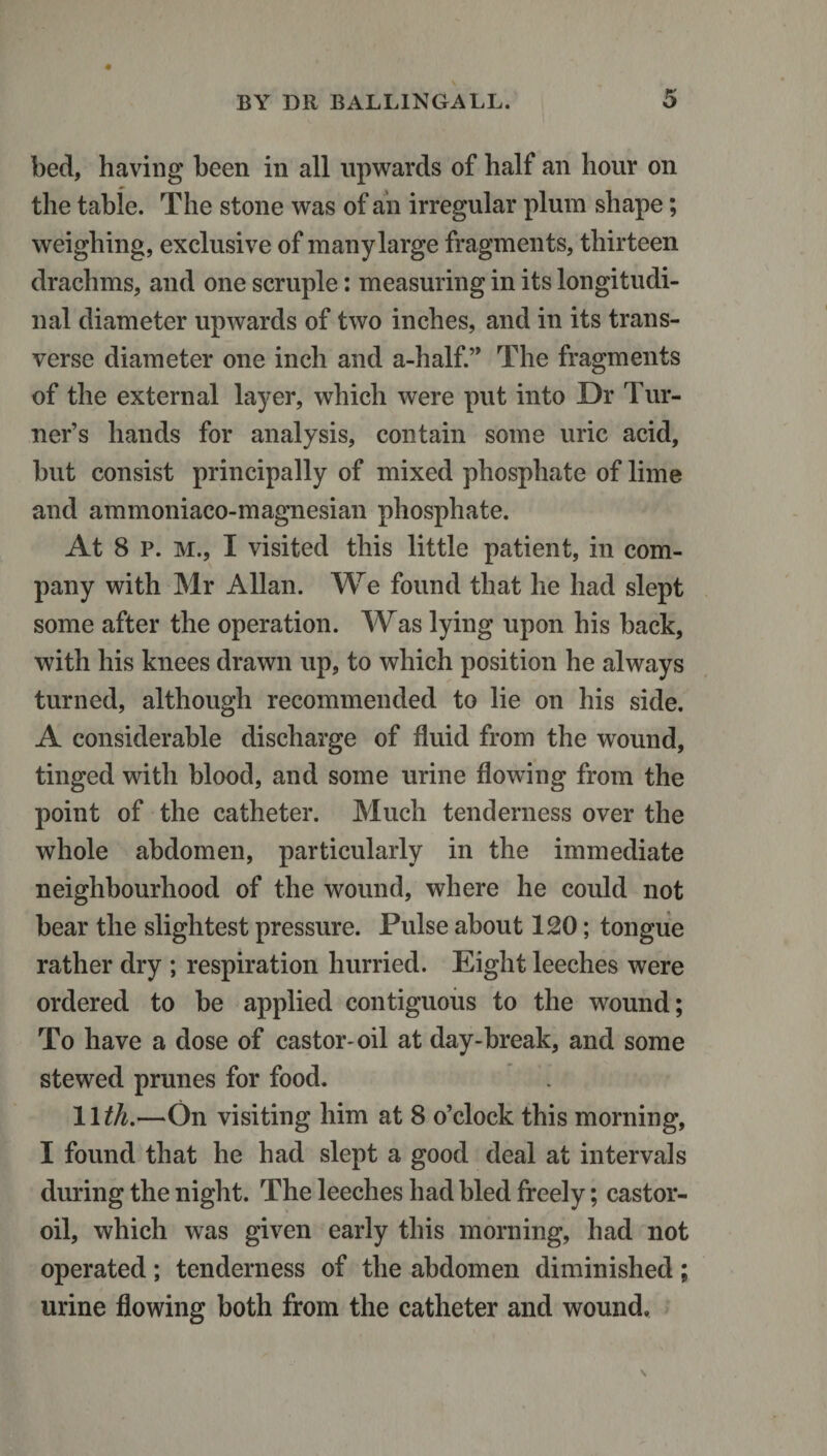 bed, having been in all upwards of half an hour on the table. The stone was of an irregular plum shape; weighing, exclusive of manylarge fragments, thirteen drachms, and one scruple: measuring in its longitudi¬ nal diameter upwards of two inches, and in its trans¬ verse diameter one inch and a-half.” The fragments of the external layer, which were put into Dr Tur¬ ner’s hands for analysis, contain some uric acid, but consist principally of mixed phosphate of lime and ammoniaco-magnesian phosphate. At 8 p. m., I visited this little patient, in com¬ pany with Mr Allan. We found that he had slept some after the operation. Was lying upon his back, with his knees drawn up, to which position he always turned, although recommended to lie on his side. A considerable discharge of fluid from the wound, tinged with blood, and some urine flowing from the point of the catheter. Much tenderness over the whole abdomen, particularly in the immediate neighbourhood of the wound, where he could not bear the slightest pressure. Pulse about 120; tongue rather dry ; respiration hurried. Eight leeches were ordered to be applied contiguous to the wound; To have a dose of castor-oil at day-break, and some stewed prunes for food. llth.—On visiting him at 8 o’clock this morning, I found that he had slept a good deal at intervals during the night. The leeches had bled freely; castor- oil, which was given early this morning, had not operated; tenderness of the abdomen diminished; urine flowing both from the catheter and wound.