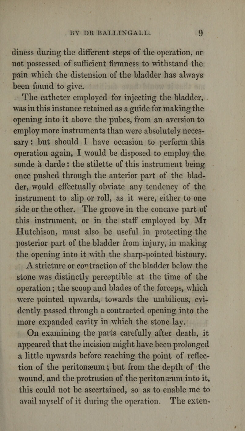 diness during the different steps of the operation, or not possessed of sufficient firmness to withstand the pain which the distension of the bladder has always been found to give. The catheter employed for injecting the bladder, . was in this instance retained as a guide for making the opening into it above the pubes, from an aversion to employ more instruments than were absolutely neces¬ sary : hut should I have occasion to perform this operation again, I would be disposed to employ the sonde a darde: the stilette of this instrument being once pushed through the anterior part of the blad¬ der, would effectually obviate any tendency of the instrument to slip or roll, as it were, either to one side or the other. The groove in the concave part of this instrument, or in the staff employed by Mr Hutchison, must also be useful in protecting the posterior part of the bladder from injury, in making the opening into it with the sharp-pointed bistoury. A stricture or contraction of the bladder below the stone was distinctly perceptible at the time of the operation; the scoop and blades of the forceps, which were pointed upwards, towards the umbilicus, evi¬ dently passed through a contracted opening into the more expanded cavity in which the stone lay. On examining the parts carefully after death, it appeared that the incision might have been prolonged a little upwards before reaching the point of reflec¬ tion of the peritonaeum; but from the depth of the wound, and the protrusion of the peritonaeum into it, this could not be ascertained, so as to enable me to avail myself of it during the operation. The exten-