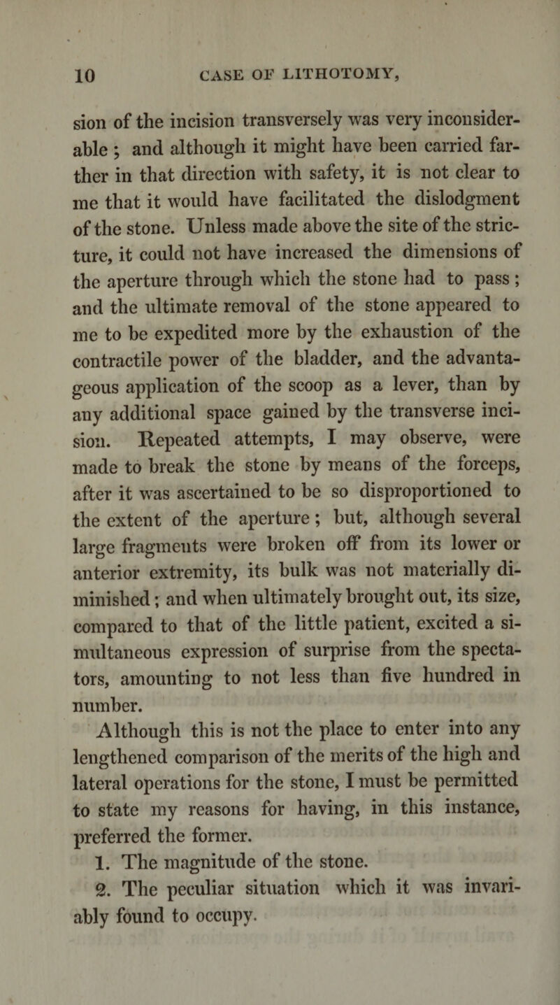 sion of the incision transversely was very inconsider¬ able ; and although it might have been carried far¬ ther in that direction with safety, it is not clear to me that it would have facilitated the dislodgment of the stone. Unless made above the site of the stric¬ ture, it could not have increased the dimensions of the aperture through which the stone had to pass ; and the ultimate removal of the stone appeared to me to be expedited more by the exhaustion of the contractile power of the bladder, and the advanta¬ geous application of the scoop as a lever, than by any additional space gained by the transverse inci¬ sion. Repeated attempts, I may observe, were made to break the stone by means of the forceps, after it was ascertained to be so disproportioned to the extent of the aperture; but, although several large fragments were broken off from its lower or anterior extremity, its bulk was not materially di¬ minished ; and when ultimately brought out, its size, compared to that of the little patient, excited a si¬ multaneous expression of surprise from the specta¬ tors, amounting to not less than five hundred in number. Although this is not the place to enter into any lengthened comparison of the merits of the high and lateral operations for the stone, I must he permitted to state my reasons for having, in this instance, preferred the former. 1. The magnitude of the stone. 2. The peculiar situation which it was invari¬ ably found to occupy.