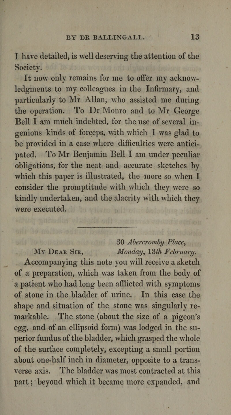 I have detailed, is well deserving the attention of the Society. It now only remains for me to offer my acknow¬ ledgments to my colleagues in the Infirmary, and particularly to Mr Allan, who assisted me during the operation. To Dr Monro and to Mr George Bell I am much indebted, for the use of several in¬ genious kinds of forceps, with which 1 was glad to he provided in a case where difficulties were antici¬ pated. To Mr Benjamin Bell I am under peculiar obligations, for the neat and accurate sketches by which this paper is illustrated, the more so when I consider the promptitude with which they were so kindly undertaken, and the alacrity with which they were executed. 30 Abercromby Place, My Dear Sir, Monday, 13th February. Accompanying this note you will receive a sketch of a preparation, which was taken from the body of a patient who had long been afflicted with symptoms of stone in the bladder of urine. In this case the shape and situation of the stone was singularly re¬ markable. The stone (about the size of a pigeon’s egg, and of an ellipsoid form) was lodged in the su¬ perior fundus of the bladder, which grasped the whole of the surface completely, excepting a small portion about one-half inch in diameter, opposite to a trans¬ verse axis. The bladder was most contracted at this part; beyond which it became more expanded, and