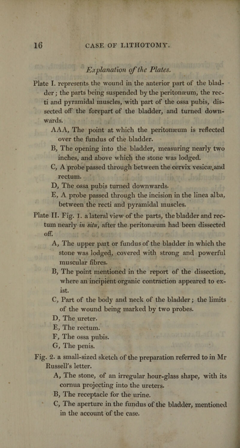 Explanation of the Plates. Plate I. represents the wound in the anterior part of the blad¬ der ; the parts being suspended by the peritonaeum, the rec¬ ti and pyramidal muscles, with part of the ossa pubis, dis¬ sected oft' the forepart of the bladder, and turned down¬ wards. AAA, The point at which the peritonaeum is reflected over the fundus of the bladder. B, The opening into the bladder, measuring nearly two inches, and above which the stone was lodged. C, A probe passed through between the cervix vesicae.and rectum. D, The ossa pubis turned downwards. E, A probe passed through the incision in the linea alba, between the recti and pyramidal muscles. Plate II. Fig. 1. a lateral view of the parts, the bladder and rec¬ tum nearly in situ, after the peritonaeum had been dissected off. A, The upper part or fundus of the bladder in which the stone was lodged, covered with strong and powerful muscular fibres. B, The point mentioned in the report of the dissection, where an incipient organic contraction appeared to ex¬ ist. C, Part of the body and neck of the bladder; the limits of the wound being marked by two probes. D, The ureter. E, The rectum. F, The ossa pubis. G, The penis. Fig. 2. a small-sized sketch of the preparation referred to in Mr Russell’s letter. A, The stone, of an irregular hour-glass shape, with its cornua projecting into the ureters. B, The receptacle for the urine. C, The aperture in the fundus of the bladder, mentioned in the account of the case.