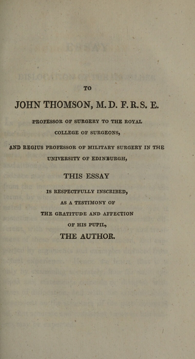 TO JOHN THOMSON, M.D. E.R.S. E. PROFESSOR OF SURGERY TO THE ROYAL COLLEGE OF SURGEONS, AND REGIUS PROFESSOR OF MILITARY SURGERY IN THE UNIVERSITY OF EDINBURGH, THIS ESSAY IS RESPECTFULLY INSCRIBED, / AS A TESTIMONY OF THE GRATITUDE AND AFFECTION OF HIS PUPIL, THE AUTHOR. /