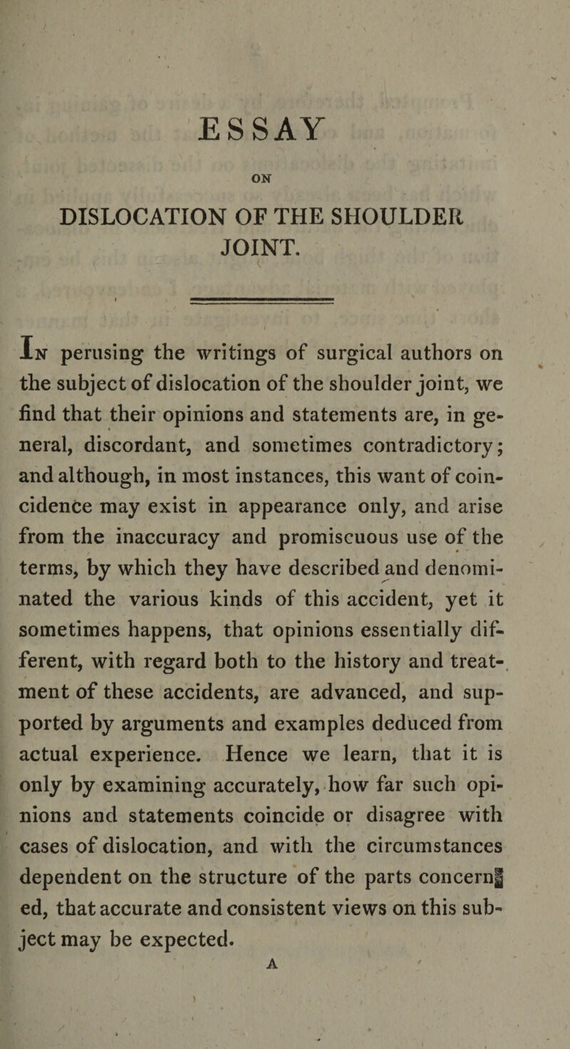 ) ESSAY ON DISLOCATION OF THE SHOULDER JOINT. ( In perusing the writings of surgical authors on the subject of dislocation of the shoulder joint, we find that their opinions and statements are, in ge¬ neral, discordant, and sometimes contradictory; and although, in most instances, this want of coin¬ cidence may exist in appearance only, and arise from the inaccuracy and promiscuous use of the terms, by which they have described and denomi¬ nated the various kinds of this accident, yet it sometimes happens, that opinions essentially dif¬ ferent, with regard both to the history and treat¬ ment of these accidents, are advanced, and sup¬ ported by arguments and examples deduced from actual experience. Hence we learn, that it is only by examining accurately, how far such opi¬ nions and statements coincide or disagree with cases of dislocation, and with the circumstances dependent on the structure of the parts concern! ed, that accurate and consistent views on this sub¬ ject may be expected. A