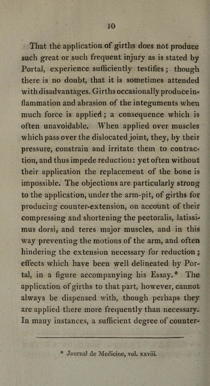 That the application of girths does not produce such great or such frequent injury as is stated by Portal, experience sufficiently testifies; though there is no doubt, that it is sometimes attended with disadvantages. Girths occasionally produce in¬ flammation and abrasion of the integuments when much force is applied; a consequence which is often unavoidable. When applied over muscles' which pass over the dislocated joint, they, by their pressure, constrain and irritate them to contrac¬ tion, and thus impede reduction: yet often without their application the replacement of the bone is impossible. The objections are particularly strong to the application, under the arm-pit, of girths for producing counter-extension, on account of their compressing and shortening the pectoralis, latissi- mus dorsi, and teres major muscles, and in this way preventing the motions of the arm, and often hindering the extension necessary for reduction; effects which have been wTell delineated by Por¬ tal, in a figure accompanying his Essay.* The application of girths to that part, however, cannot always be dispensed with, though perhaps they are applied there more frequently than necessary. In many instances, a sufficient degree of counter- * Journal cle Medicine, vol. xxviii.