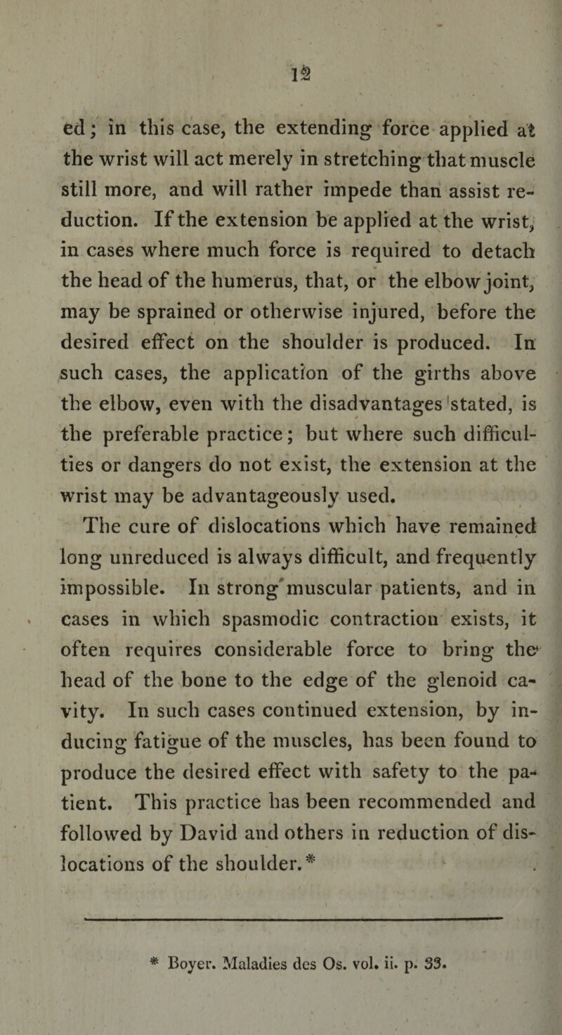 V2 ed; in this case, the extending force applied at the wrist will act merely in stretching that muscle still more, and will rather impede than assist re¬ duction. If the extension be applied at the wrist, in cases where much force is required to detach __ m ^ , the head of the humerus, that, or the elbow joint, may be sprained or otherwise injured, before the desired effect on the shoulder is produced. In such cases, the application of the girths above the elbow, even with the disadvantages stated, is the preferable practice; but where such difficul¬ ties or dangers do not exist, the extension at the wrist may be advantageously used. The cure of dislocations which have remained / long unreduced is always difficult, and frequently impossible. In strong muscular patients, and in cases in which spasmodic contraction exists, it often requires considerable force to bring the* head of the bone to the edge of the glenoid ca¬ vity. In such cases continued extension, by in¬ ducing fatigue of the muscles, has been found to O O 9 produce the desired effect with safety to the pa-* tient. This practice has been recommended and followed by David and others in reduction of dis¬ locations of the shoulder.* \