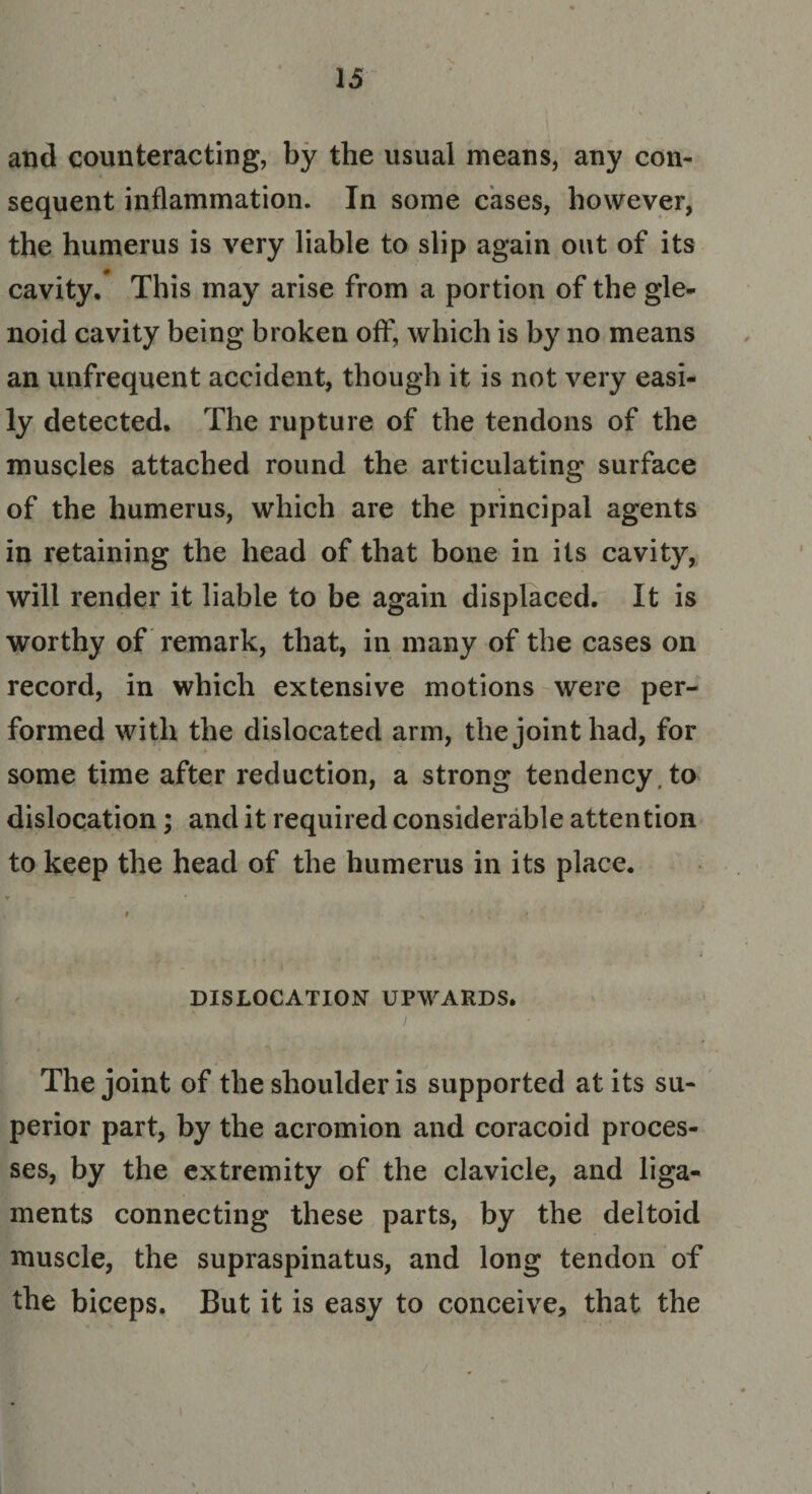 and counteracting, by the usual means, any con- sequent inflammation. In some cases, however, the humerus is very liable to slip again out of its cavity. This may arise from a portion of the gle¬ noid cavity being broken off, which is by no means an unfrequent accident, though it is not very easi¬ ly detected. The rupture of the tendons of the muscles attached round the articulating surface of the humerus, which are the principal agents in retaining the head of that bone in its cavity, will render it liable to be again displaced. It is worthy of remark, that, in many of the cases on record, in which extensive motions were per¬ formed with the dislocated arm, the joint had, for some time after reduction, a strong tendency , to dislocation; and it required considerable attention to keep the head of the humerus in its place. DISLOCATION UPWARDS. The joint of the shoulder is supported at its su¬ perior part, by the acromion and coracoid proces¬ ses, by the extremity of the clavicle, and liga¬ ments connecting these parts, by the deltoid muscle, the supraspinatus, and long tendon of the biceps. But it is easy to conceive, that the