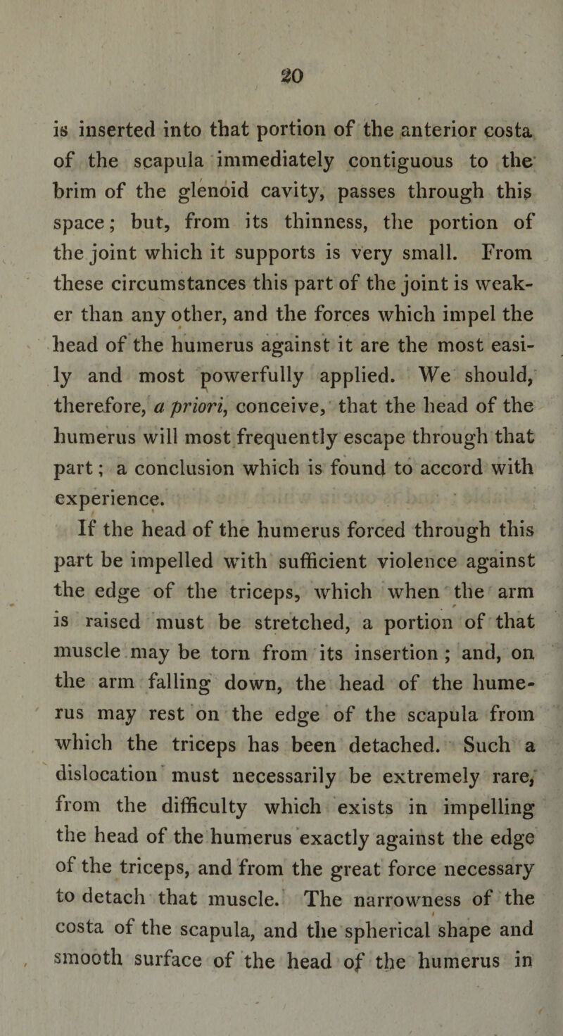 is inserted into that portion of the anterior costa of the scapula immediately contiguous to the brim of the glenoid cavity, passes through this space; but, from its thinness, the portion of the joint which it supports is very small. From these circumstances this part of the joint is weak¬ er than any other, and the forces which impel the head of the humerus against it are the most easi¬ ly and most powerfully applied. We should, therefore, a priori, conceive, that the head of the humerus will most frequently escape through that part; a conclusion which is found to accord with experience. If the head of the humerus forced through this part be impelled with sufficient violence against the edge of the triceps, which when the arm is raised must be stretched, a portion of that muscle may be torn from its insertion ; and, on the arm falling down, the head of the hume¬ rus may rest on the edge of the scapula from which the triceps has been detached. Such a dislocation must necessarily be extremely rare, from the difficulty which exists in impelling the head of the humerus exactly against the edge of the triceps, and from the great force necessary to detach that muscle. The narrowness of the t costa of the scapula, and the spherical shape and smooth surface of the head of the humerus in