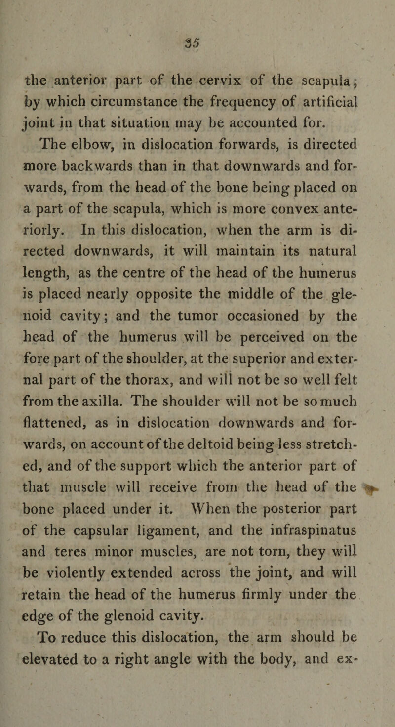 the anterior part of the cervix of the scapula; by which circumstance the frequency of artificial joint in that situation may be accounted for. The elbow, in dislocation forwards, is directed more backwards than in that downwards and for¬ wards, from the head of the bone being placed on a part of the scapula, which is more convex ante¬ riorly. In this dislocation, when the arm is di¬ rected downwards, it will maintain its natural length, as the centre of the head of the humerus is placed nearly opposite the middle of the gle¬ noid cavity; and the tumor occasioned by the head of the humerus will be perceived on the fore part of the shoulder, at the superior and exter¬ nal part of the thorax, and will not be so well felt from the axilla. The shoulder will not be so much flattened, as in dislocation downwards and for¬ wards, on account of the deltoid being less stretch¬ ed, and of the support which the anterior part of that muscle will receive from the head of the ^ bone placed under it. When the posterior part of the capsular ligament, and the infraspinatus and teres minor muscles, are not torn, they will p be violently extended across the joint, and will retain the head of the humerus firmly under the edge of the glenoid cavity. To reduce this dislocation, the arm should be elevated to a right angle with the body, and ex-