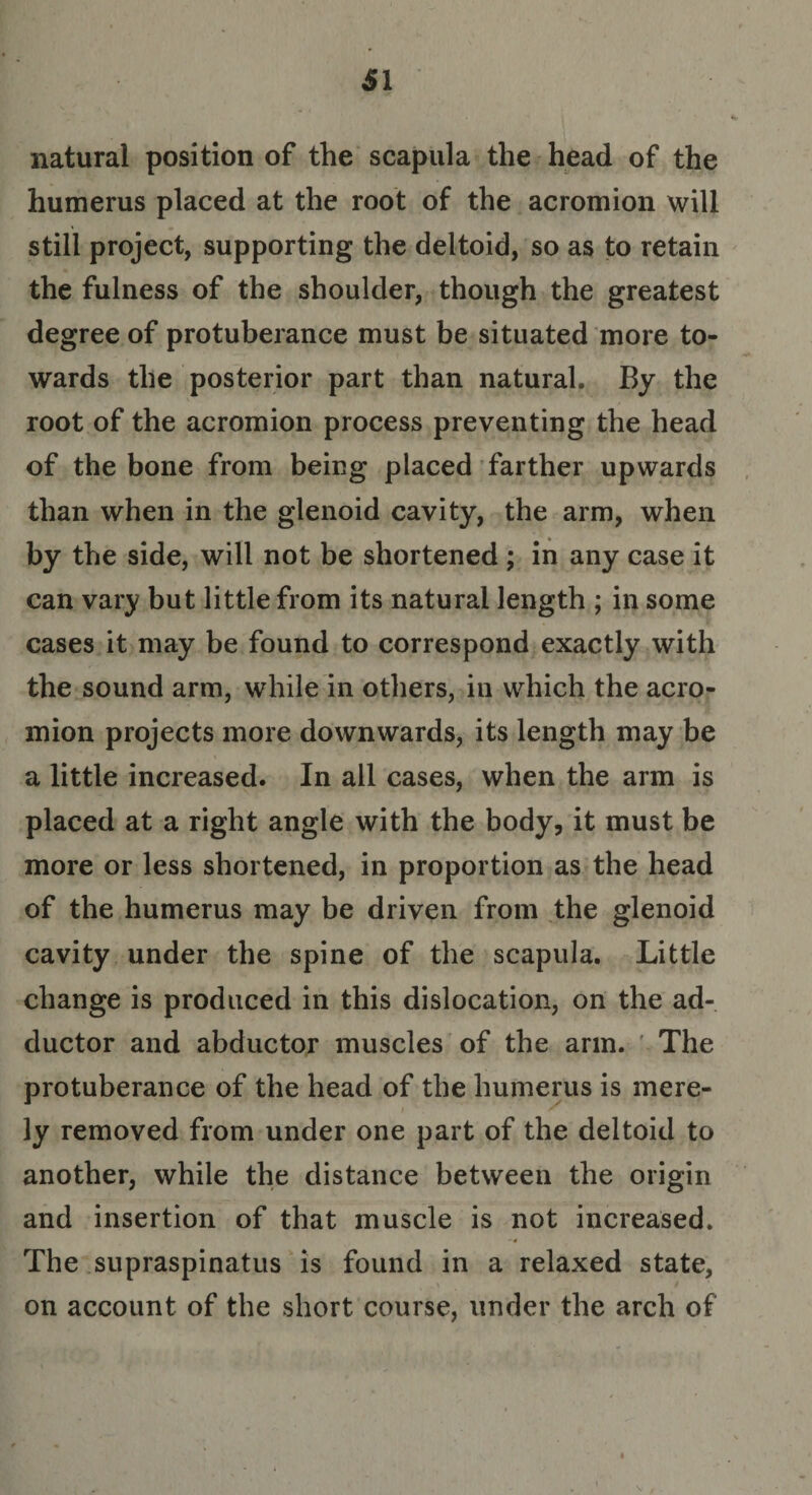 natural position of the scapula the head of the humerus placed at the root of the acromion will still project, supporting the deltoid, so as to retain the fulness of the shoulder, though the greatest degree of protuberance must be situated more to¬ wards the posterior part than natural. By the root of the acromion process preventing the head of the bone from being placed farther upwards than when in the glenoid cavity, the arm, when by the side, will not be shortened ; in any case it can vary but little from its natural length ; in some cases it may be found to correspond exactly with the sound arm, while in others, in which the acro¬ mion projects more downwards, its length may be a little increased. In all cases, when the arm is placed at a right angle with the body, it must be more or less shortened, in proportion as the head of the humerus may be driven from the glenoid cavity under the spine of the scapula. Little change is produced in this dislocation, on the ad¬ ductor and abductor muscles of the arm. The protuberance of the head of the humerus is mere¬ ly removed from under one part of the deltoid to another, while the distance between the origin and insertion of that muscle is not increased. The supraspinatus is found in a relaxed state, on account of the short course, under the arch of