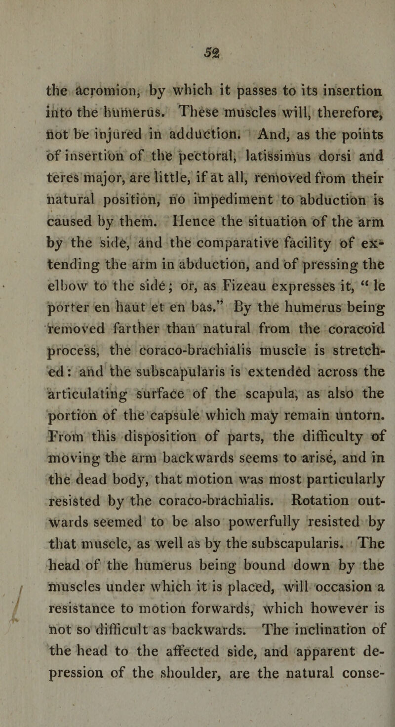 \ 52 the acromion, by which it passes to its insertion into the humerus. These muscles will, therefore, Hot be injured in adduction. And, as the points of insertion of the pectoral, latissimus dorsi and teres major, are little, if at all, removed from their natural position, no impediment to abduction is t  I S' r f g ' caused by them. Hence the situation of the arm by the side, and the comparative facility of ex¬ tending the arm in abduction, and of pressing the elbow to the side; or, as Fizeau expresses it, et le porter en haut et en bas.” By the humerus being removed farther than natural from the coracoid process, the coraco-brachialis muscle is stretch¬ ed : and the subscapularis is extended across the articulating surface of the scapula, as also the portion of the capsule which may remain untorn. From this disposition of parts, the difficulty of moving the arm backwards seems to arise, and in the dead bod}% that motion was most particularly resisted by the coraco-brachialis. Rotation out¬ wards seemed to be also powerfully resisted by that muscle, as well as by the subscapularis. The head of the humerus being bound down by the muscles under which it is placed, will occasion a resistance to motion forwards, which however is not so difficult as backwards. The inclination of the head to the affected side, and apparent de¬ pression of the shoulder, are the natural conse-