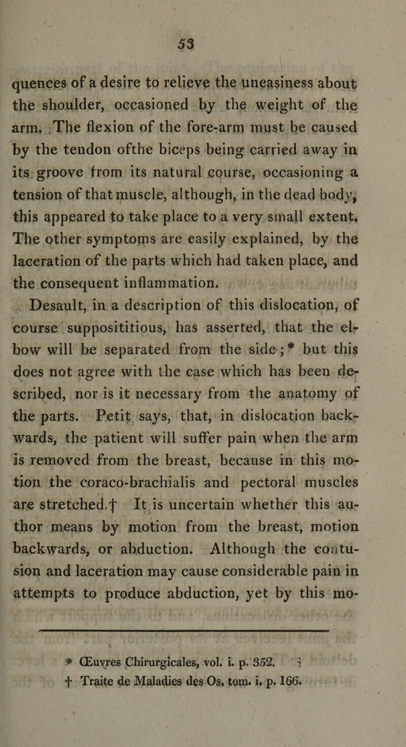 quences of a desire to relieve the uneasiness about the shoulder, occasioned by the weight of the arm. The flexion of the fore-arm must be caused by the tendon ofthe biceps being carried away in its groove from its natural course, occasioning a tension of that muscle, although, in the dead body, this appeared to take place to a very small extent. The other symptoms are easily explained, by the laceration of the parts which had taken place, and the consequent inflammation. Desault, in a description of this dislocation, of course supposititious, has asserted, that the el¬ bow will be separated from the side;* but this does not agree with the case which has been de- scribed, nor is it necessary from the anatomy of the parts. Petit says, that, in dislocation back¬ wards, the patient will suffer pain when the arm is removed from the breast, because in this mo¬ tion the coraco-brachialis and pectoral muscles are stretched.f It is uncertain whether this au¬ thor means by motion from the breast, motion backwards, or abduction. Although the contu¬ sion and laceration may cause considerable pain in attempts to produce abduction, yet by this mo* * CEuvres Chirurgicales, vol. i. p. 352. ] f Traite de Maladies des Os. tom. i. p. 166.