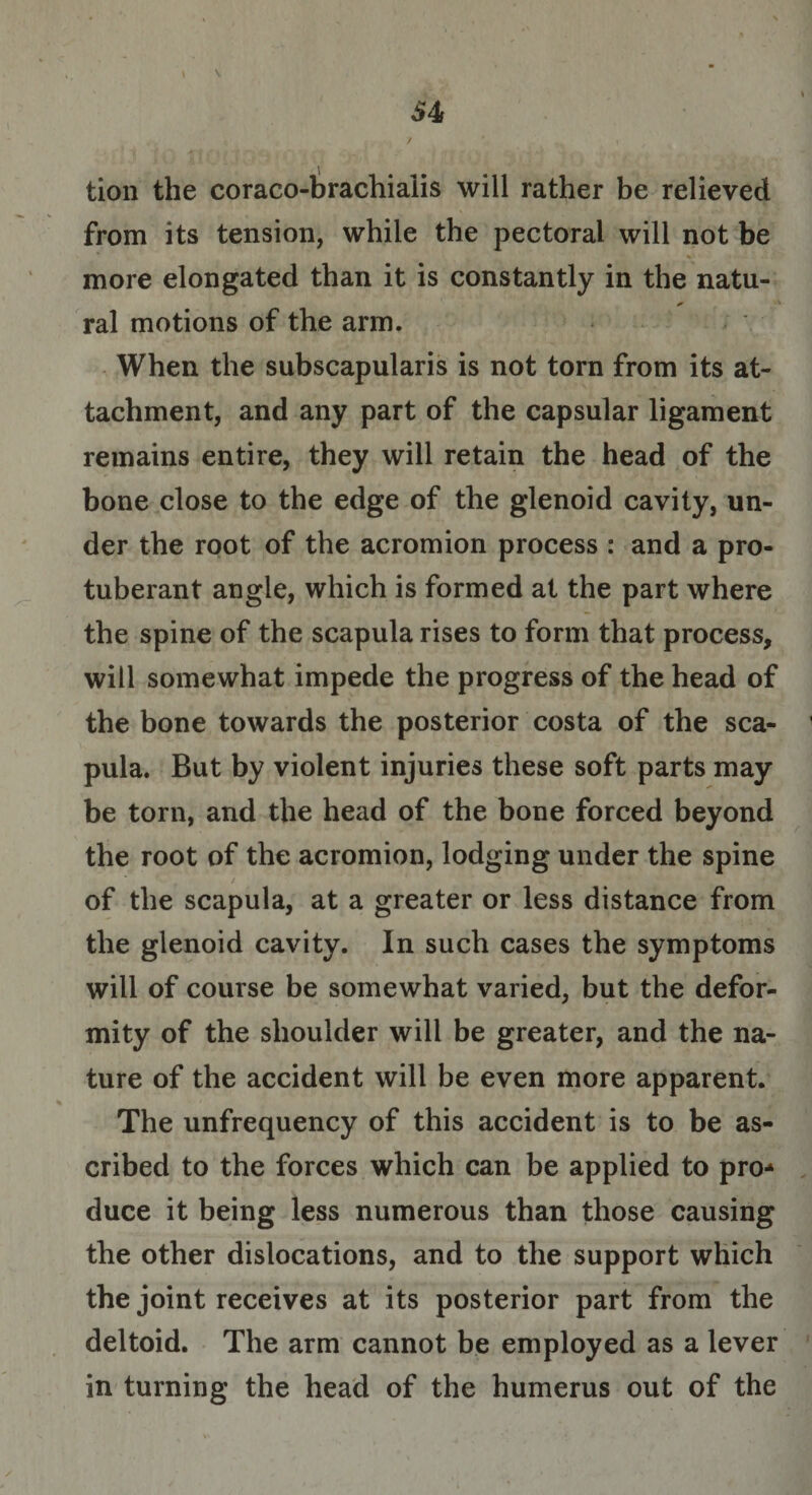 S4r tion the coraco-brachialis will rather be relieved from its tension, while the pectoral will not be more elongated than it is constantly in the natu- * ral motions of the arm. When the subscapularis is not torn from its at¬ tachment, and any part of the capsular ligament remains entire, they will retain the head of the bone close to the edge of the glenoid cavity, un¬ der the root of the acromion process : and a pro¬ tuberant angle, which is formed at the part where the spine of the scapula rises to form that process, will somewhat impede the progress of the head of the bone towards the posterior costa of the sca¬ pula. But by violent injuries these soft parts may be torn, and the head of the bone forced beyond the root of the acromion, lodging under the spine of the scapula, at a greater or less distance from the glenoid cavity. In such cases the symptoms will of course be somewhat varied, but the defor¬ mity of the shoulder will be greater, and the na¬ ture of the accident will be even more apparent. The unfrequency of this accident is to be as¬ cribed to the forces which can be applied to pro¬ duce it being less numerous than those causing the other dislocations, and to the support which the joint receives at its posterior part from the deltoid. The arm cannot be employed as a lever in turning the head of the humerus out of the
