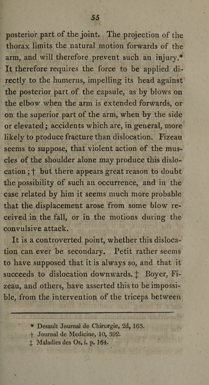 posterior part of the joint. The projection of the thorax limits the natural motion forwards of the arm, and will therefore prevent such an injury.* It therefore requires the force to be applied di¬ rectly to the humerus, impelling its head against the posterior part of the capsule, as by blows on the elbow when the arm is extended forwards, or on the superior part of the arm, when by the side or elevated; accidents which are, in general, more likely to produce fracture than dislocation. Fizeau seems to suppose, that violent action of the mus¬ cles of the shoulder alone may produce this dislo¬ cation ; f but there appears great reason to doubt the possibility of such an occurrence, and in the case related by him it seems much more probable that the displacement arose from some blow re¬ ceived in the fall, or in the motions during the convulsive attack. It is a controverted point, whether this disloca¬ tion can ever be secondary. Petit rather seems to have supposed that it is always so, and that it succeeds to dislocation downwards. £ Boyer, Fi¬ zeau, and others, have asserted this to be impossi¬ ble, from the intervention of the triceps between. * Desault Journal de Chirurgie, 2d, 163. \ Journal de Medicine, 10, 392. J Maladies des Os. i. p. 164.