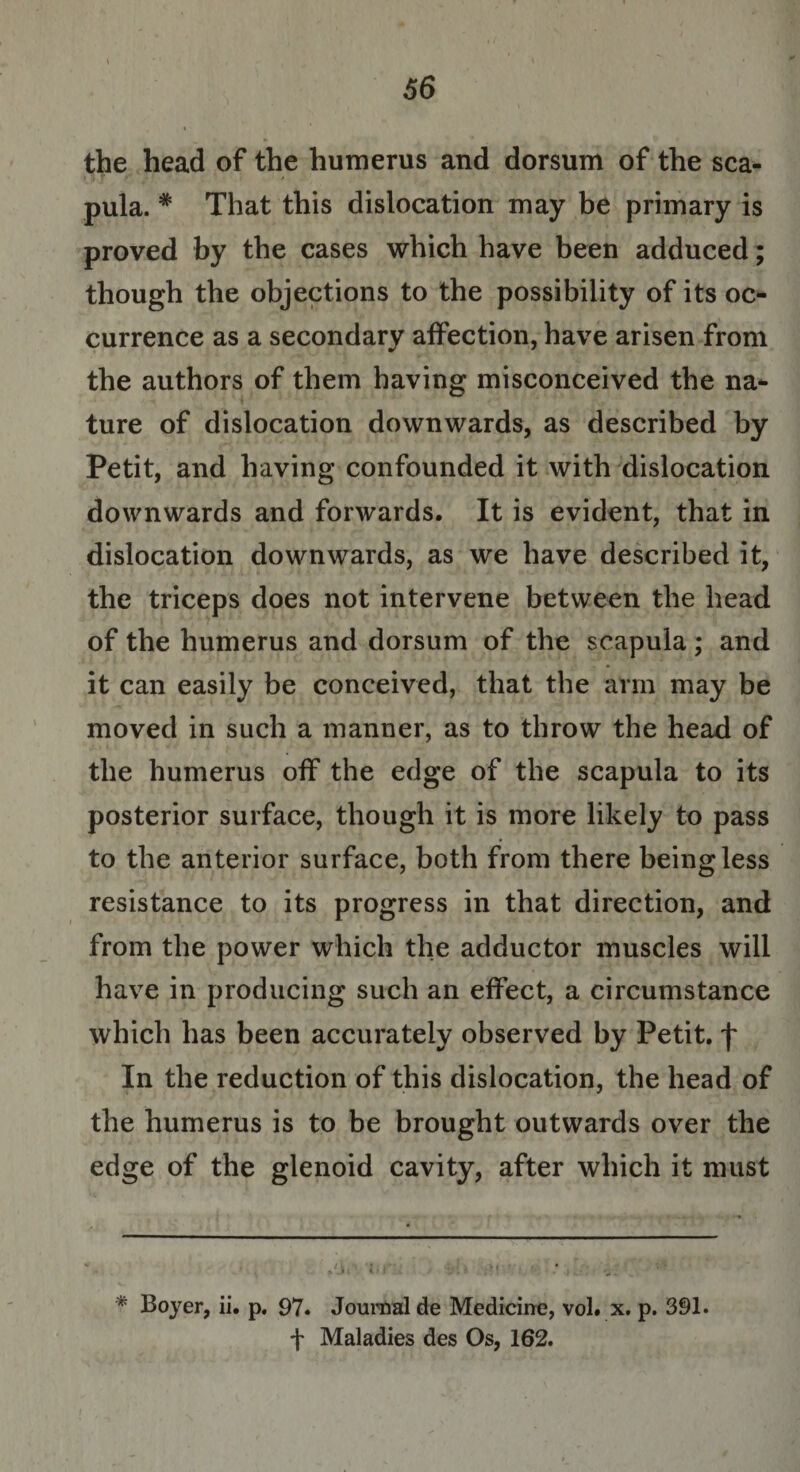 the head of the humerus and dorsum of the sea- i |f 1* » » pula. * That this dislocation may be primary is proved by the cases which have been adduced; though the objections to the possibility of its oc¬ currence as a secondary affection, have arisen from the authors of them having misconceived the na¬ ture of dislocation downwards, as described by Petit, and having confounded it with dislocation downwards and forwards. It is evident, that in dislocation downwards, as we have described it, the triceps does not intervene between the head of the humerus and dorsum of the scapula; and it can easily be conceived, that the arm may be moved in such a manner, as to throw the head of the humerus off the edge of the scapula to its posterior surface, though it is more likely to pass to the anterior surface, both from there being less resistance to its progress in that direction, and from the power which the adductor muscles will have in producing such an effect, a circumstance which has been accurately observed by Petit, f In the reduction of this dislocation, the head of the humerus is to be brought outwards over the edge of the glenoid cavity, after which it must * Boyer, ii. p. 97. Journal de Medicine, vol. x. p. 391. f Maladies des Os, 162.