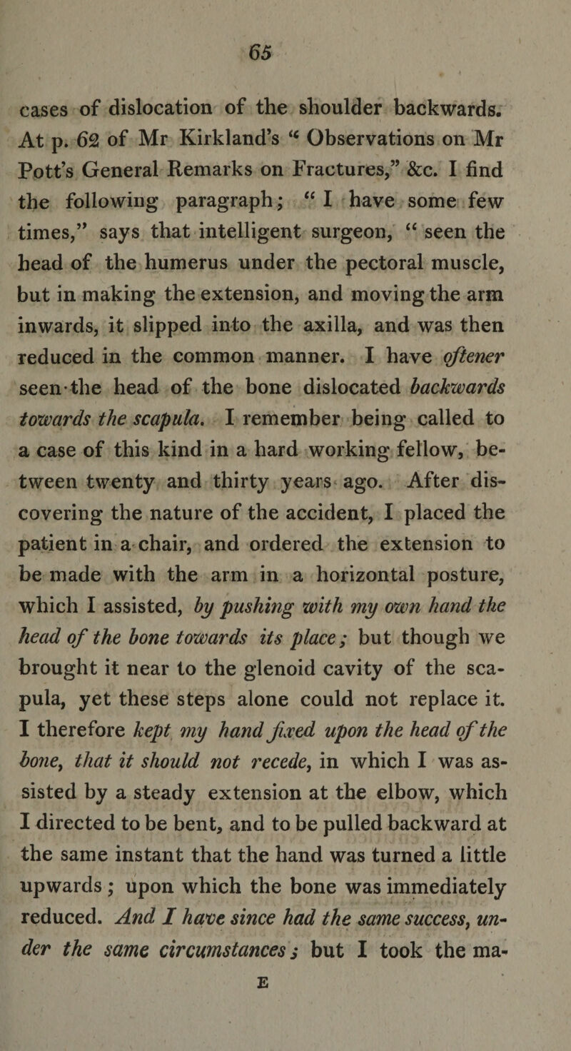 cases of dislocation of the shoulder backwards. At p. 62 of Mr Kirkland’s ic Observations on Mr Pott’s General Remarks on Fractures,” &amp;c. I find the following paragraph; “ I have some few times,” says that intelligent surgeon, “ seen the head of the humerus under the pectoral muscle, but in making the extension, and moving the arm inwards, it slipped into the axilla, and was then reduced in the common manner. I have oftener seen the head of the bone dislocated backwards towards the scapula. I remember being called to a case of this kind in a hard working fellow, be¬ tween twenty and thirty years ago. After dis¬ covering the nature of the accident, I placed the patient in a chair, and ordered the extension to be made with the arm in a horizontal posture, which I assisted, by pushing with my own hand the head of the bone towards its place; but though we brought it near to the glenoid cavity of the sca¬ pula, yet these steps alone could not replace it. I therefore kept my hand fixed upon the head of the honey that it should not recede, in which I was as¬ sisted by a steady extension at the elbow, which I directed to be bent, and to be pulled backward at the same instant that the hand was turned a little upwards ; upon which the bone was immediately reduced. And I have since had the same success, ww- der the same circumstances s but I took the ma- E