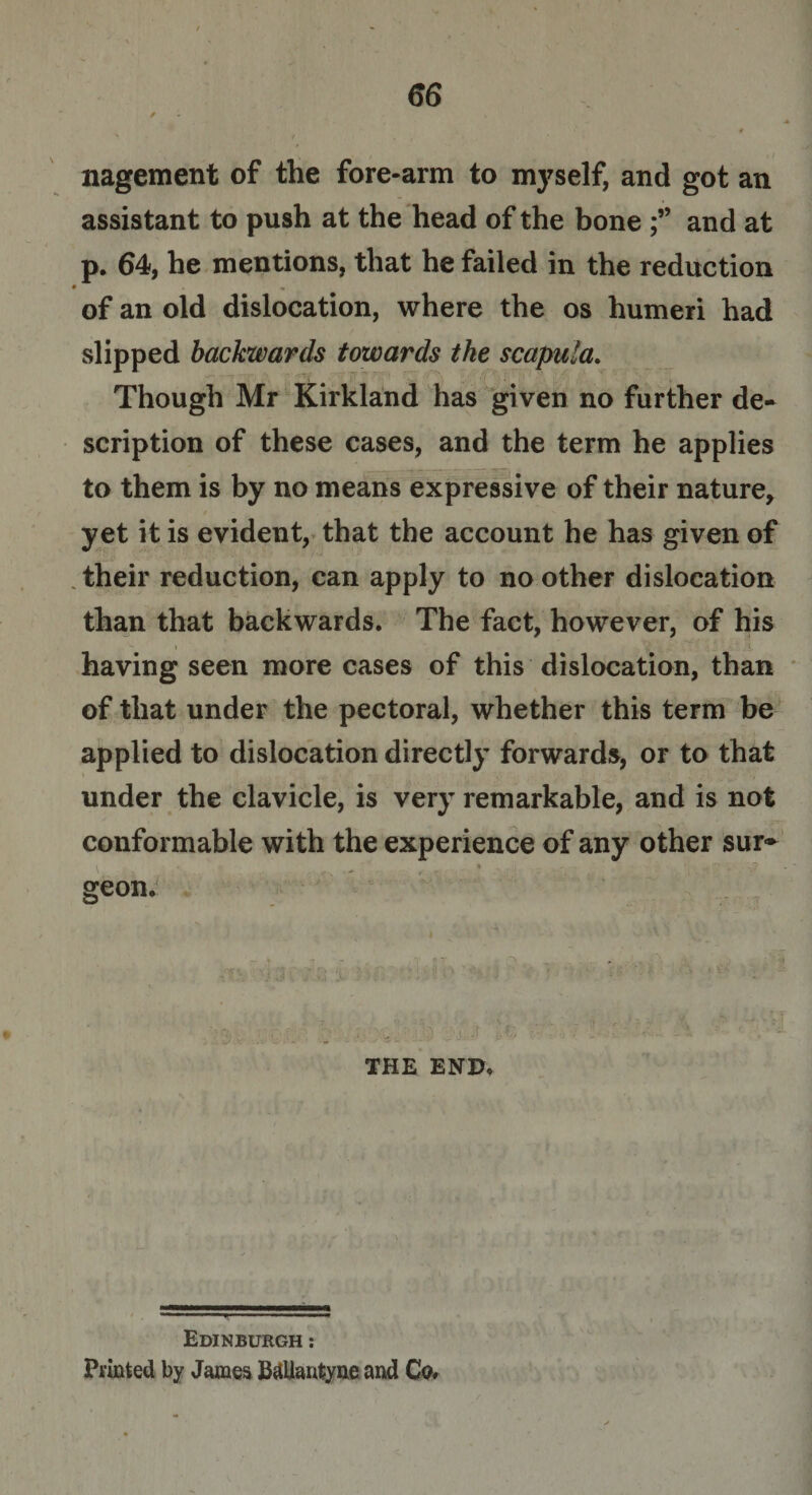 nagement of the fore-arm to myself, and got an assistant to push at the head of the bone and at p. 64, he mentions, that he failed in the reduction • • of an old dislocation, where the os humeri had slipped backwards towards the scapula. Though Mr Kirkland has given no further de¬ scription of these cases, and the term he applies to them is by no means expressive of their nature, yet it is evident, that the account he has given of their reduction, can apply to no other dislocation than that backwards. The fact, however, of his having seen more cases of this dislocation, than of that under the pectoral, whether this term be applied to dislocation directly forwards, or to that under the clavicle, is very remarkable, and is not conformable with the experience of any other sur~ geon. THE END* Edinburgh : Printed by James BdUanfcyne and Co.