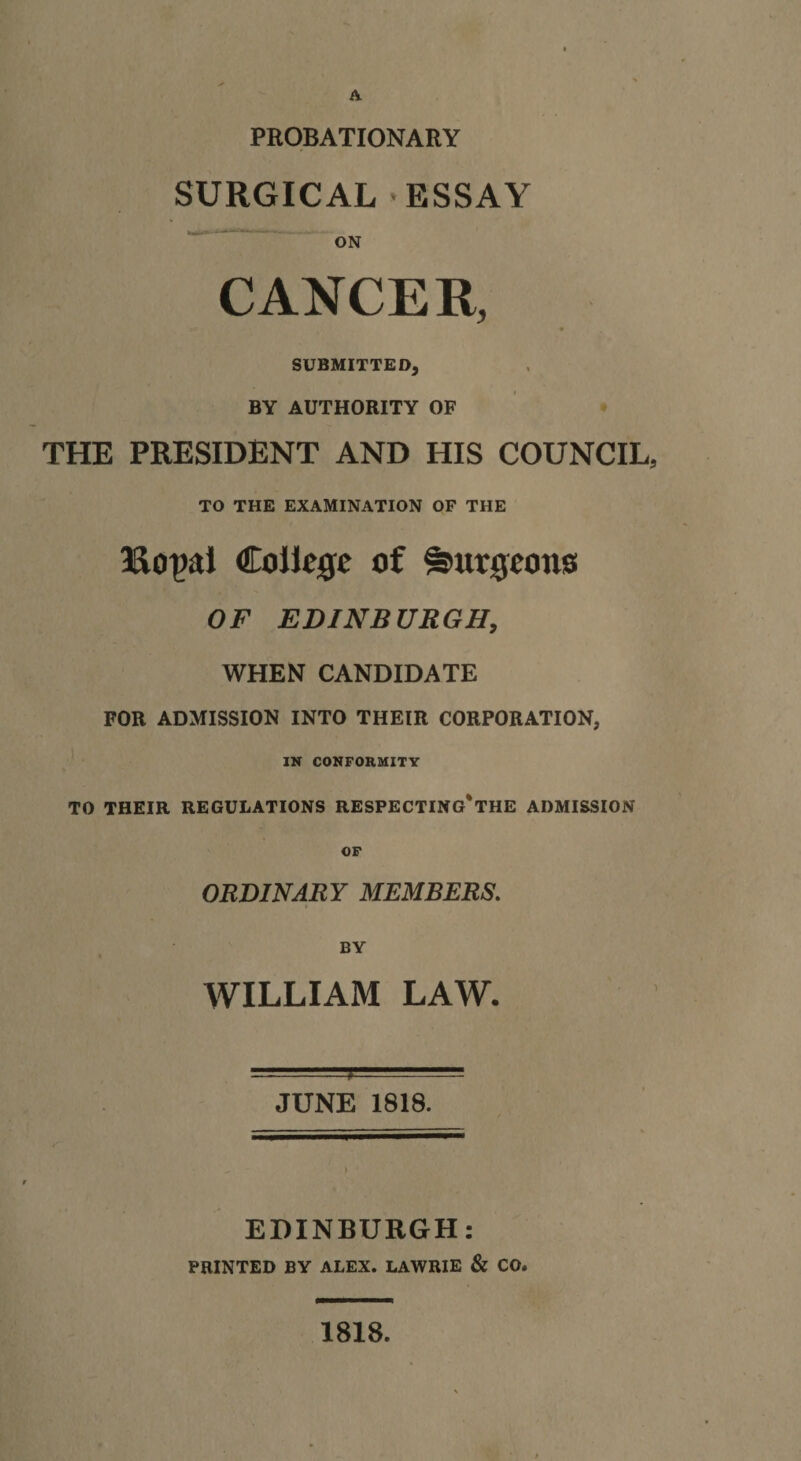 A PROBATIONARY SURGICAL ESSAY ■ ON CANCER, SUBMITTED, BY AUTHORITY OF THE PRESIDENT AND HIS COUNCIL, TO THE EXAMINATION OF THE College of S^urgeono OF EDINBURGH, WHEN CANDIDATE FOR ADMISSION INTO THEIR CORPORATION, IN CONFORMITY TO THEIR REGULATIONS RESPECTINg'tHE ADMISSION OF ORDINARY MEMBERS. BY WILLIAM LAW. JUNE 1818. ) ' EDINBURGH: printed by ALEX. LAWRIE &amp; CO. 1818.