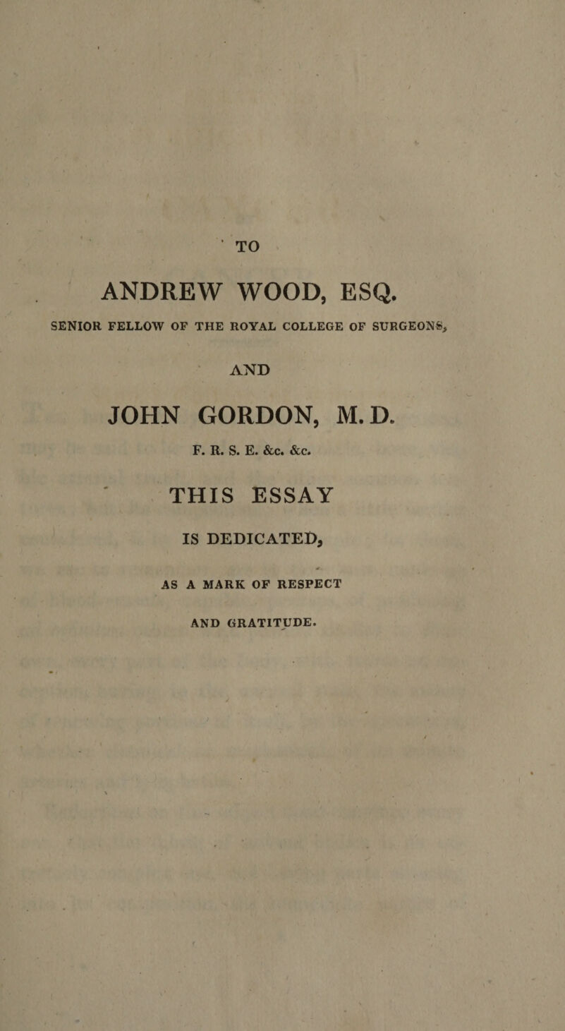 ANDREW WOOD, ESQ. SENIOR FELLOW OF THE ROYAL COLLEGE OF SURGEONS, AND JOHN GORDON, M.D. F. R. S. E. &amp;c. &amp;c. THIS ESSAY IS DEDICATED, AS A MARK OF RESPECT AND GRATITUDE.